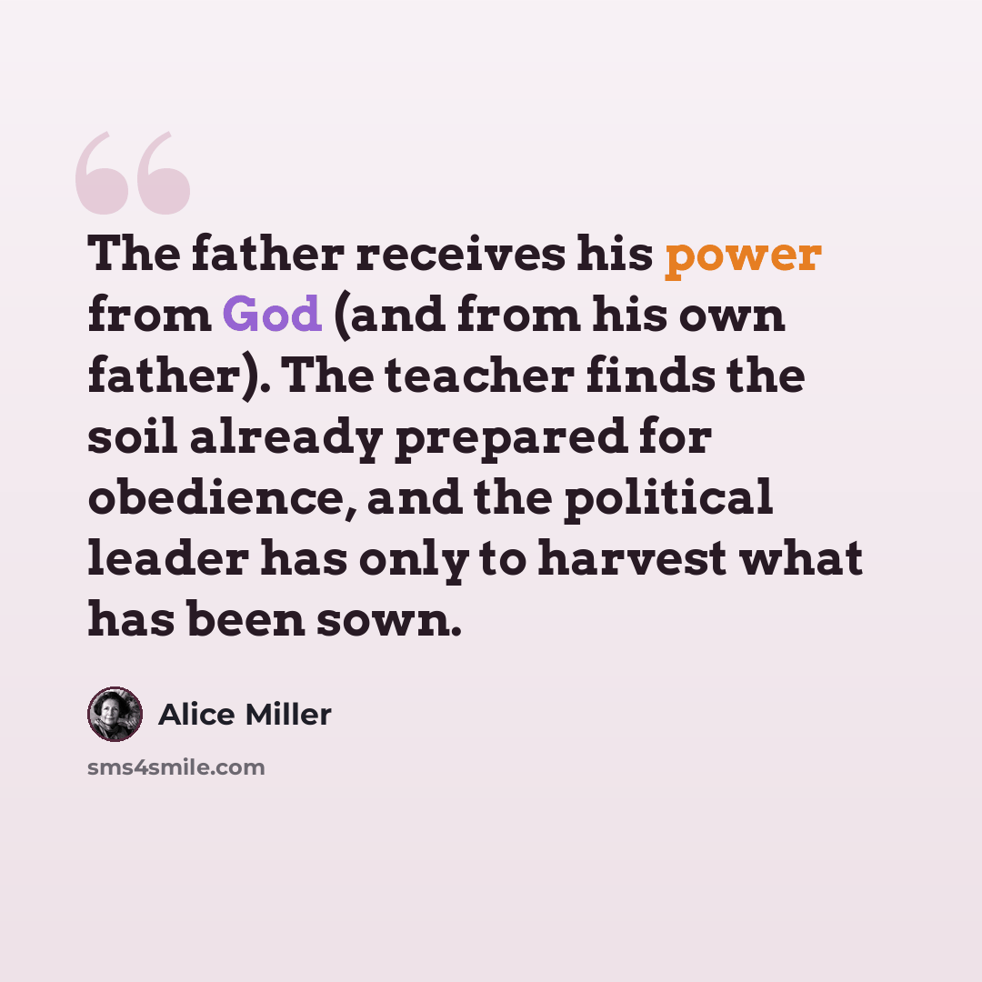 “The father receives his power from God (and from his own father). The teacher finds the soil already prepared for obedience, and the political leader has only to harvest what has been sown.” quote by Alice Miller