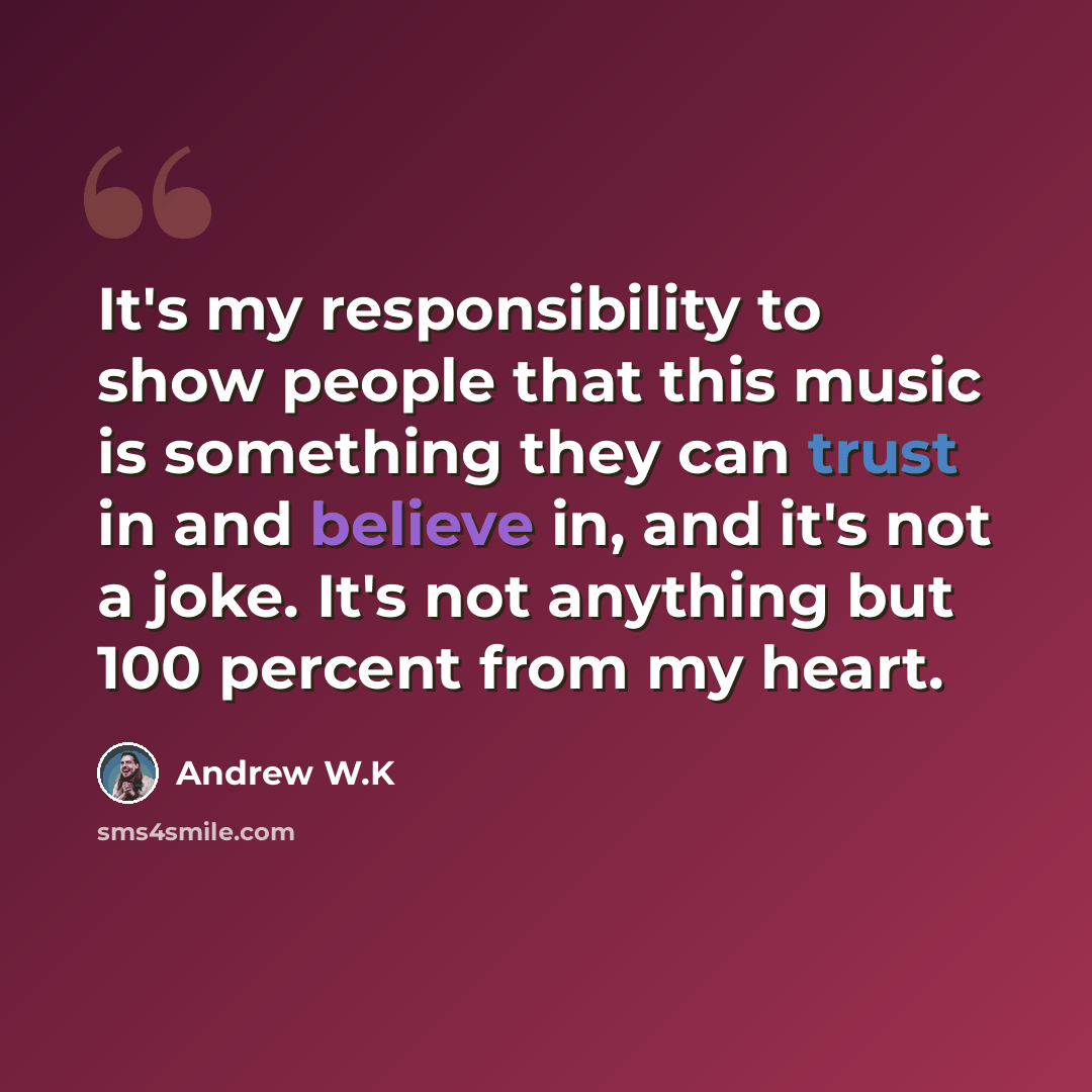 “It's my responsibility to show people that this music is something they can trust in and believe in, and it's not a joke. It's not anything but 100 percent from my heart.” quote by Andrew W.K