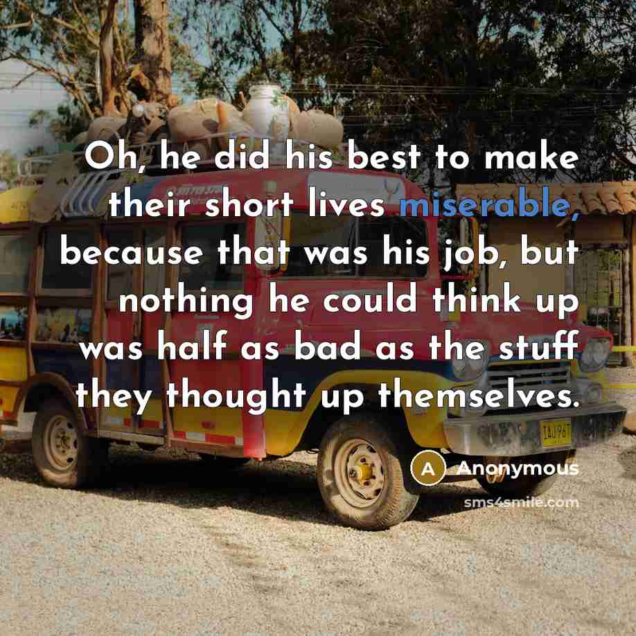 “Oh, he did his best to make their short lives miserable, because that was his job, but nothing he could think up was half as bad as the stuff they thought up themselves.” quote by Anonymous