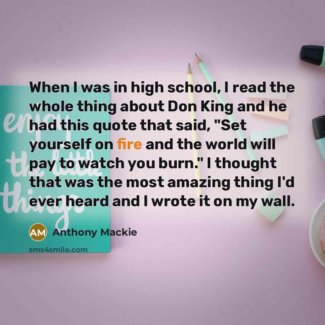 “When I was in high school, I read the whole thing about Don King and he had this quote that said, "Set yourself on fire and the world will pay to watch you burn." I thought that was the most amazing thing I'd ever heard and I wrote it on my wall.” quote by Anthony Mackie