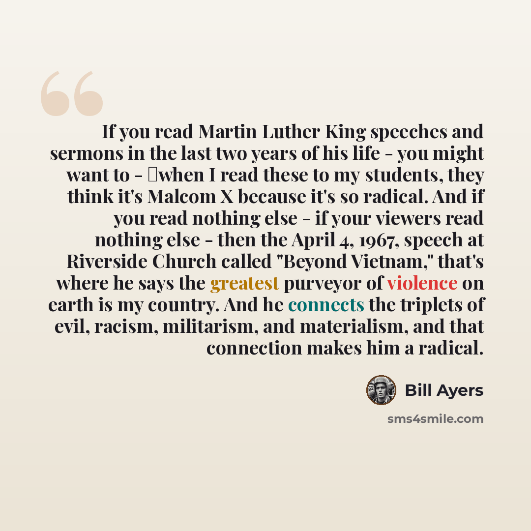 “If you read Martin Luther King speeches and sermons in the last two years of his life - you might want to - when I read these to my students, they think it's Malcom X because it's so radical. And if you read nothing else - if your viewers read nothing else - then the April 4, 1967, speech at…” quote by Bill Ayers