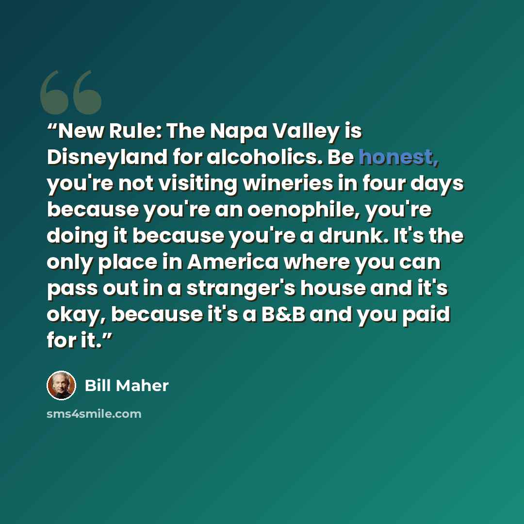 “New Rule: The Napa Valley is Disneyland for alcoholics. Be honest, you're not visiting wineries in four days because you're an oenophile, you're doing it because you're a drunk. It's the only place in America where you can pass out in a stranger's house and it's okay, because it's a B&B and you…” quote by Bill Maher