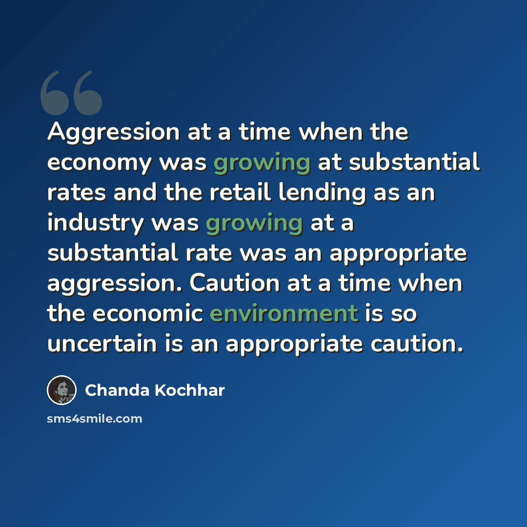 “Aggression at a time when the economy was growing at substantial rates and the retail lending as an industry was growing at a substantial rate was an appropriate aggression. Caution at a time when the economic environment is so uncertain is an appropriate caution.” quote by Chanda Kochhar