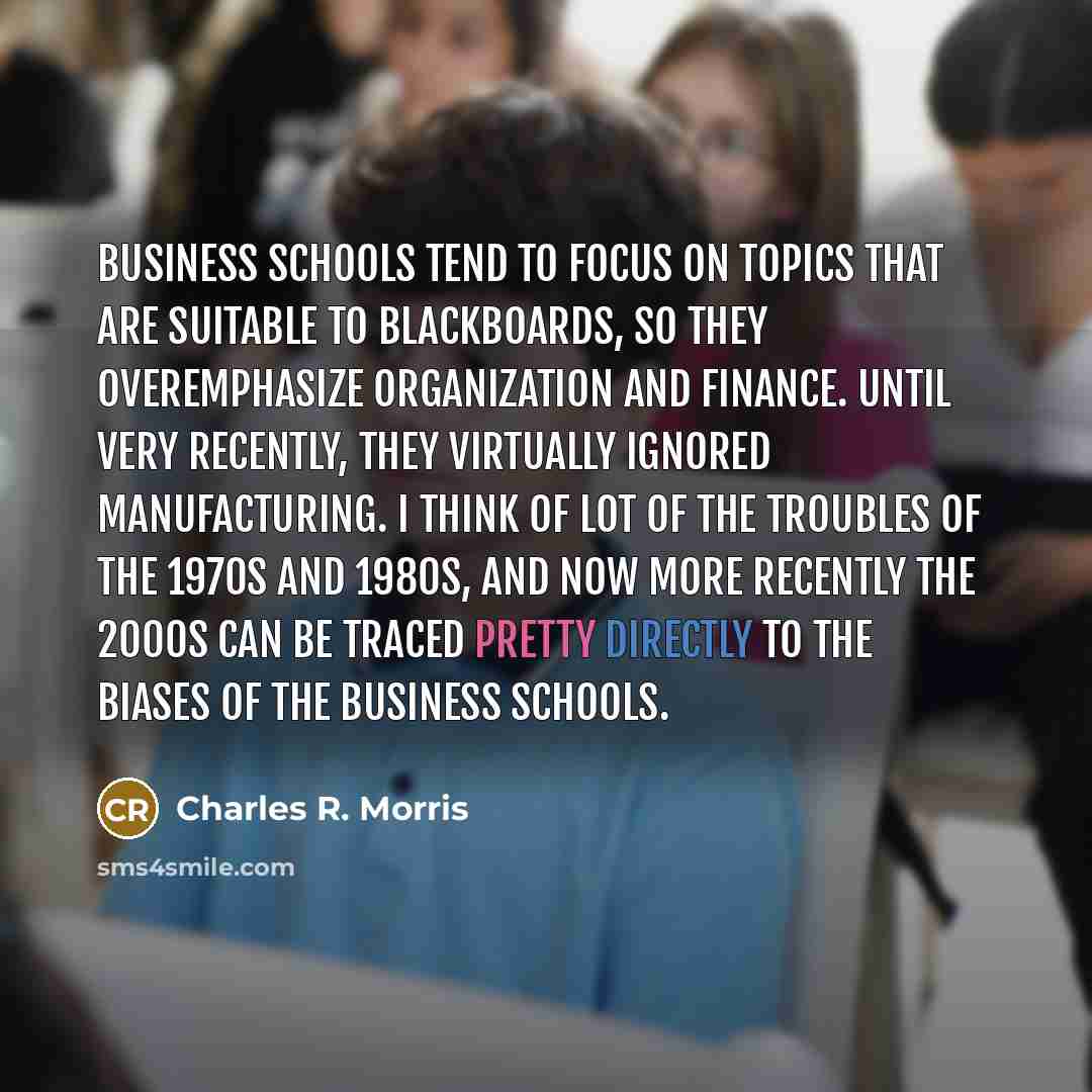 “Business schools tend to focus on topics that are suitable to blackboards, so they overemphasize organization and finance. Until very recently, they virtually ignored manufacturing. I think of lot of the troubles of the 1970s and 1980s, and now more recently the 2000s can be traced pretty directly…” quote by Charles R. Morris