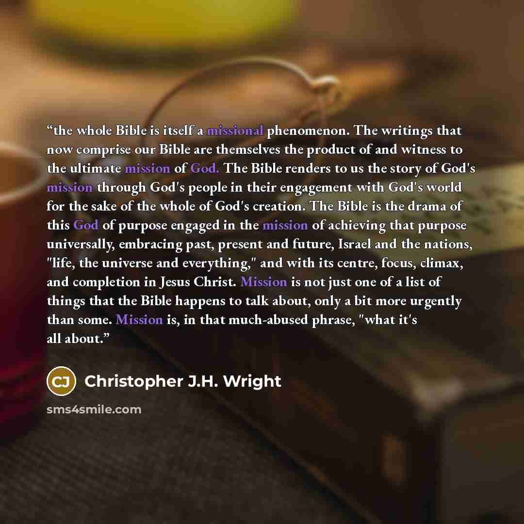 “the whole Bible is itself a missional phenomenon. The writings that now comprise our Bible are themselves the product of and witness to the ultimate mission of God. The Bible renders to us the story of God's mission through God's people in their engagement with God's world for the sake of the…” quote by Christopher J.H. Wright