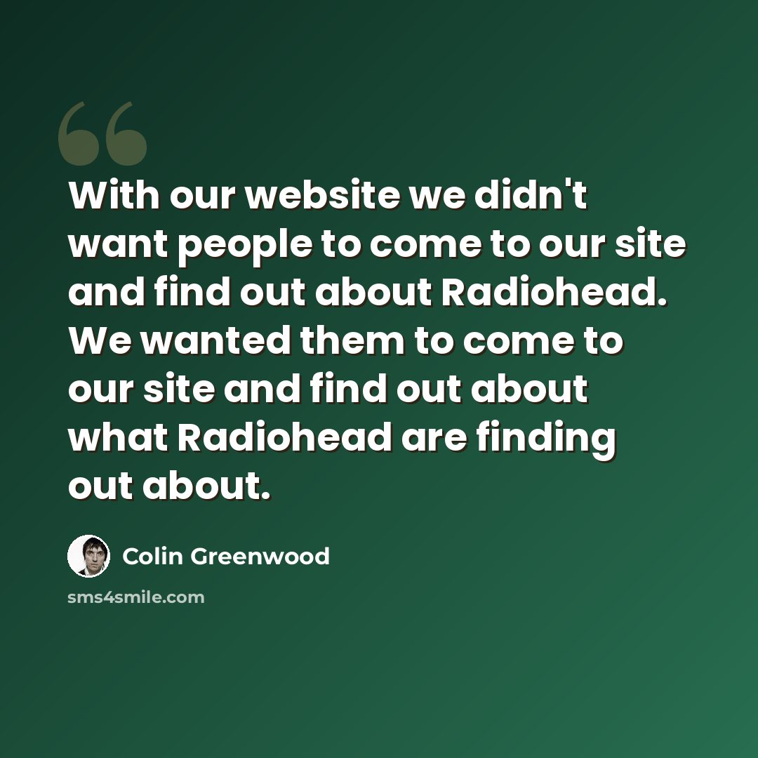“With our website we didn't want people to come to our site and find out about Radiohead. We wanted them to come to our site and find out about what Radiohead are finding out about.” quote by Colin Greenwood