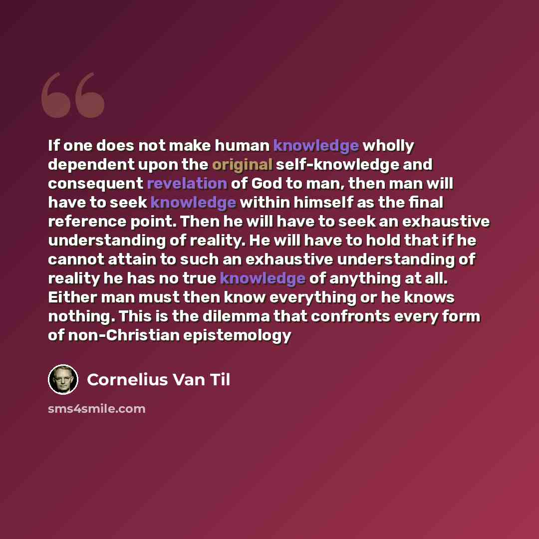 “If one does not make human knowledge wholly dependent upon the original self-knowledge and consequent revelation of God to man, then man will have to seek knowledge within himself as the final reference point. Then he will have to seek an exhaustive understanding of reality. He will have to hold…” quote by Cornelius Van Til