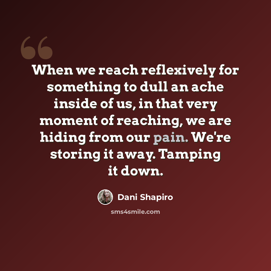 “When we reach reflexively for something to dull an ache inside of us, in that very moment of reaching, we are hiding from our pain. We're storing it away. Tamping it down.” quote by Dani Shapiro