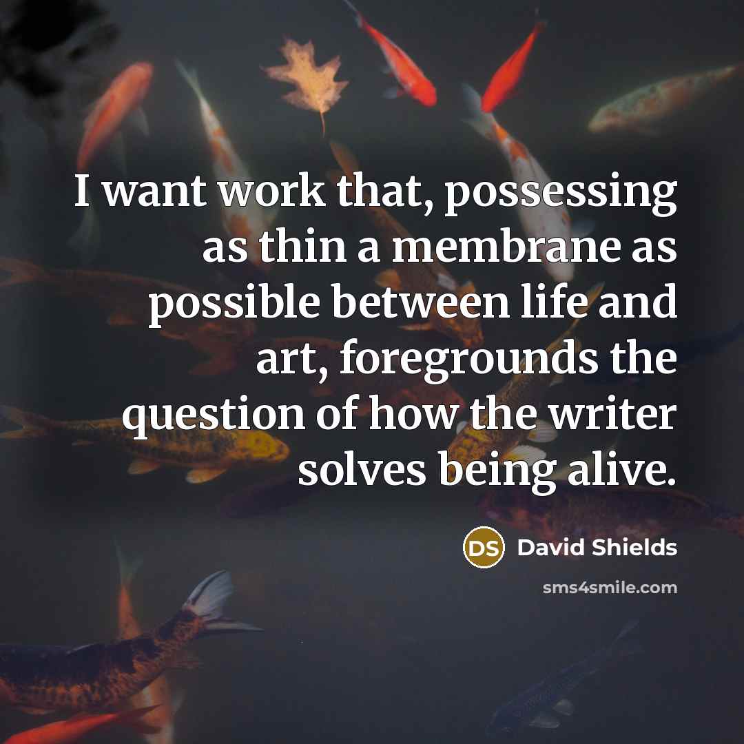 “I want work that, possessing as thin a membrane as possible between life and art, foregrounds the question of how the writer solves being alive.” quote by David Shields