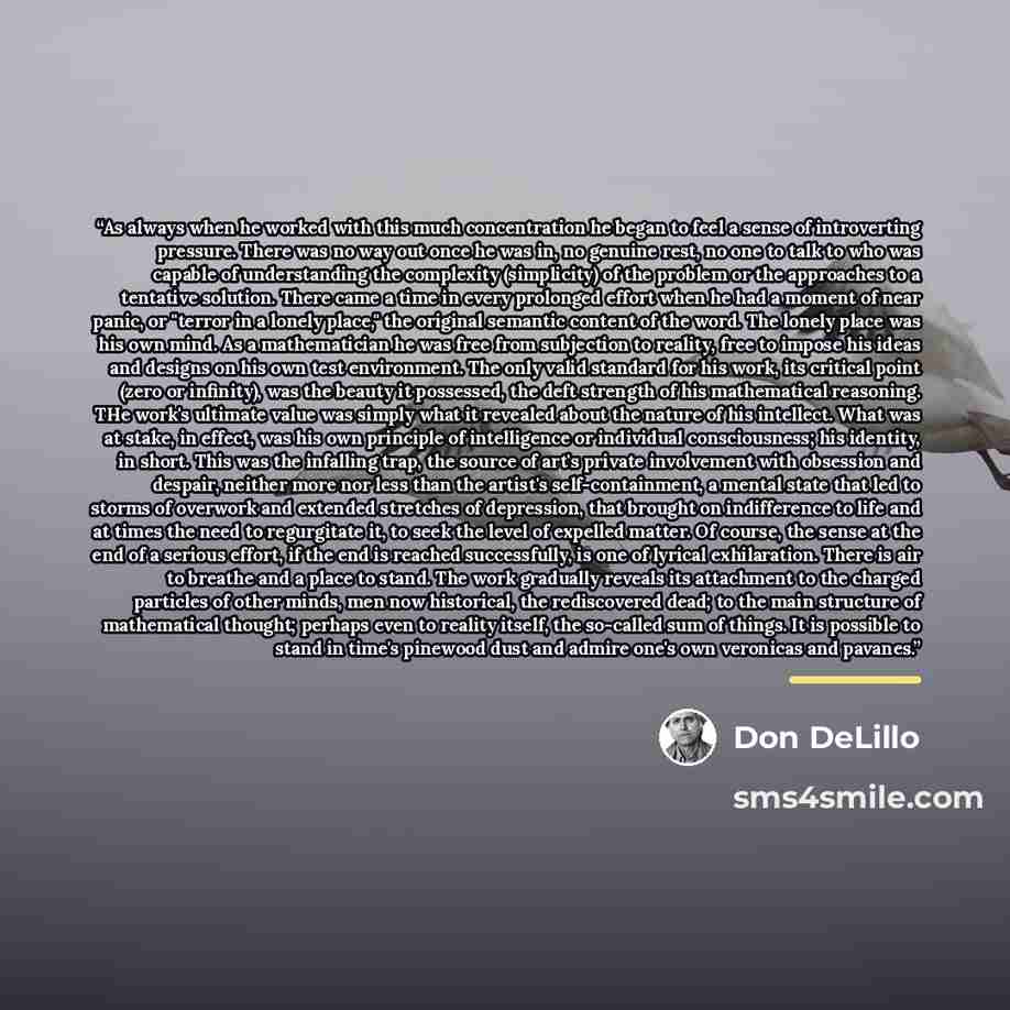 “As always when he worked with this much concentration he began to feel a sense of introverting pressure. There was no way out once he was in, no genuine rest, no one to talk to who was capable of understanding the complexity (simplicity) of the problem or the approaches to a tentative solution…” quote by Don DeLillo