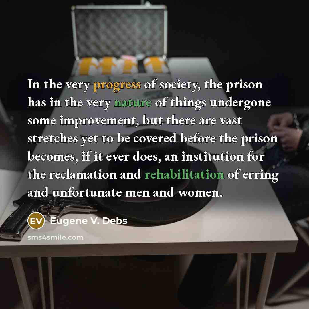 “In the very progress of society, the prison has in the very nature of things undergone some improvement, but there are vast stretches yet to be covered before the prison becomes, if it ever does, an institution for the reclamation and rehabilitation of erring and unfortunate men and women.” quote by Eugene V. Debs
