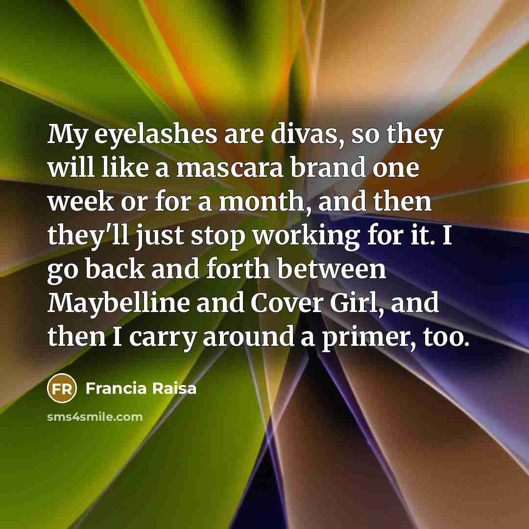 “My eyelashes are divas, so they will like a mascara brand one week or for a month, and then they'll just stop working for it. I go back and forth between Maybelline and Cover Girl, and then I carry around a primer, too.” quote by Francia Raisa