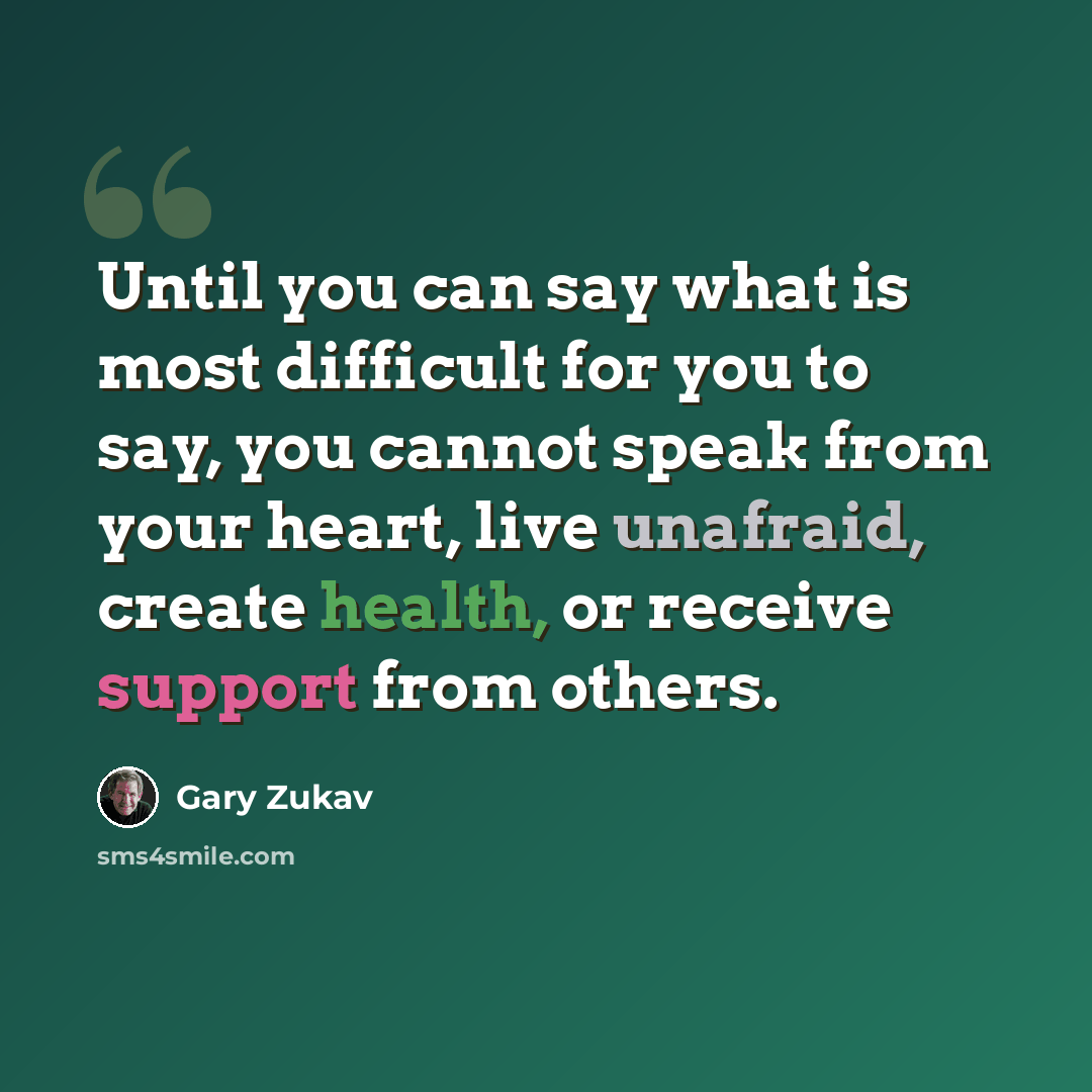 “Until you can say what is most difficult for you to say, you cannot speak from your heart, live unafraid, create health, or receive support from others.” quote by Gary Zukav