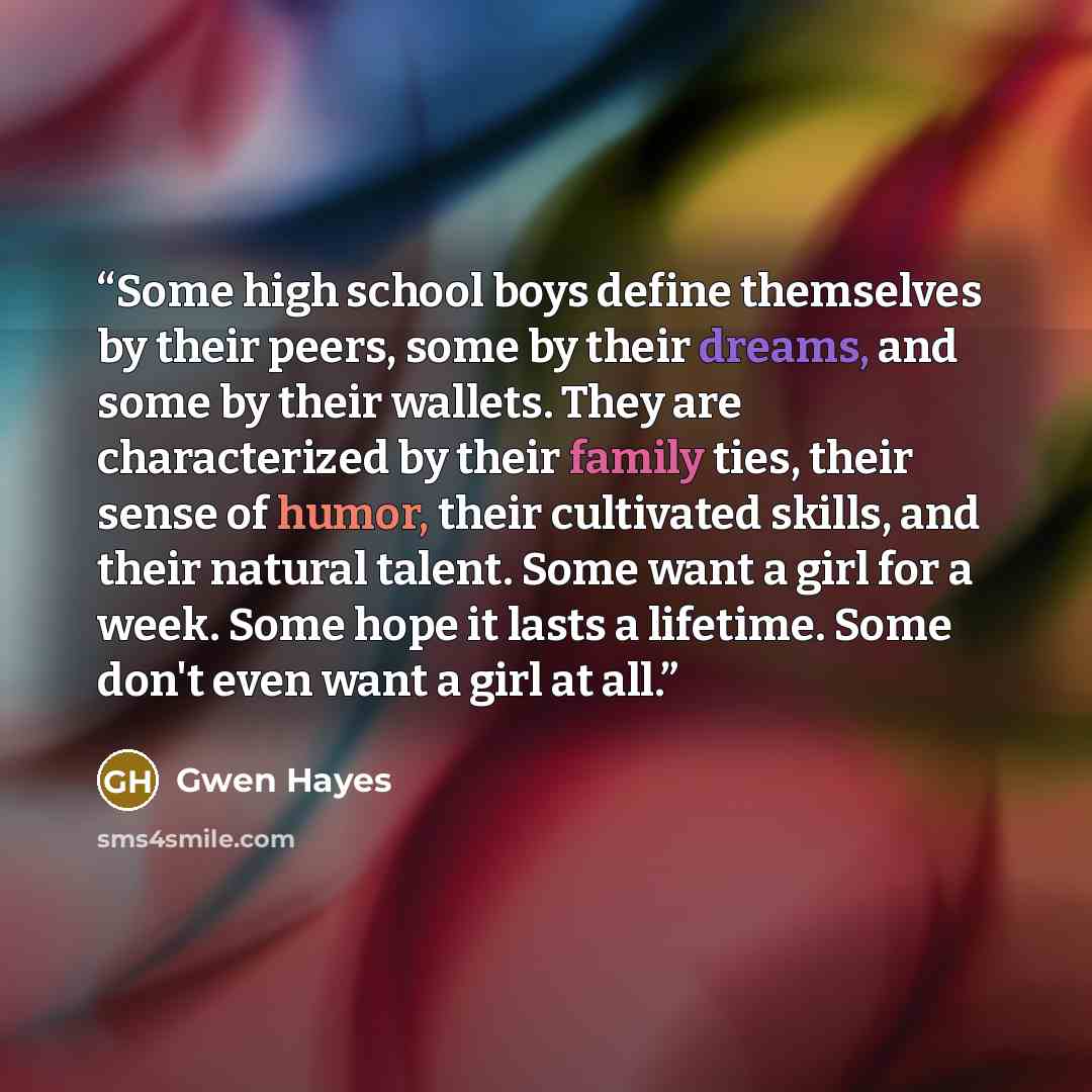 “Some high school boys define themselves by their peers, some by their dreams, and some by their wallets. They are characterized by their family ties, their sense of humor, their cultivated skills, and their natural talent. Some want a girl for a week. Some hope it lasts a lifetime. Some don't even…” quote by Gwen Hayes
