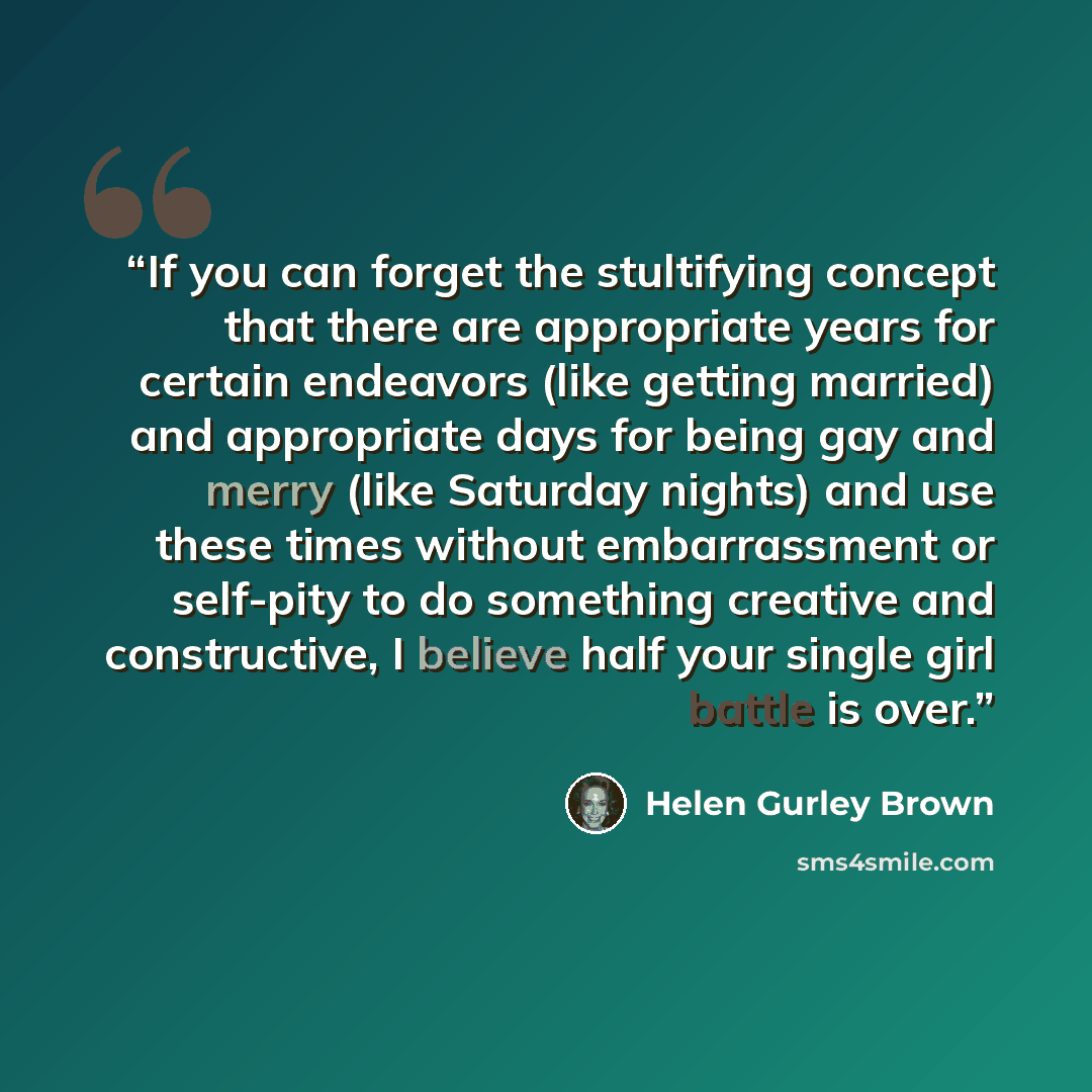 “If you can forget the stultifying concept that there are appropriate years for certain endeavors (like getting married) and appropriate days for being gay and merry (like Saturday nights) and use these times without embarrassment or self-pity to do something creative and constructive, I believe…” quote by Helen Gurley Brown