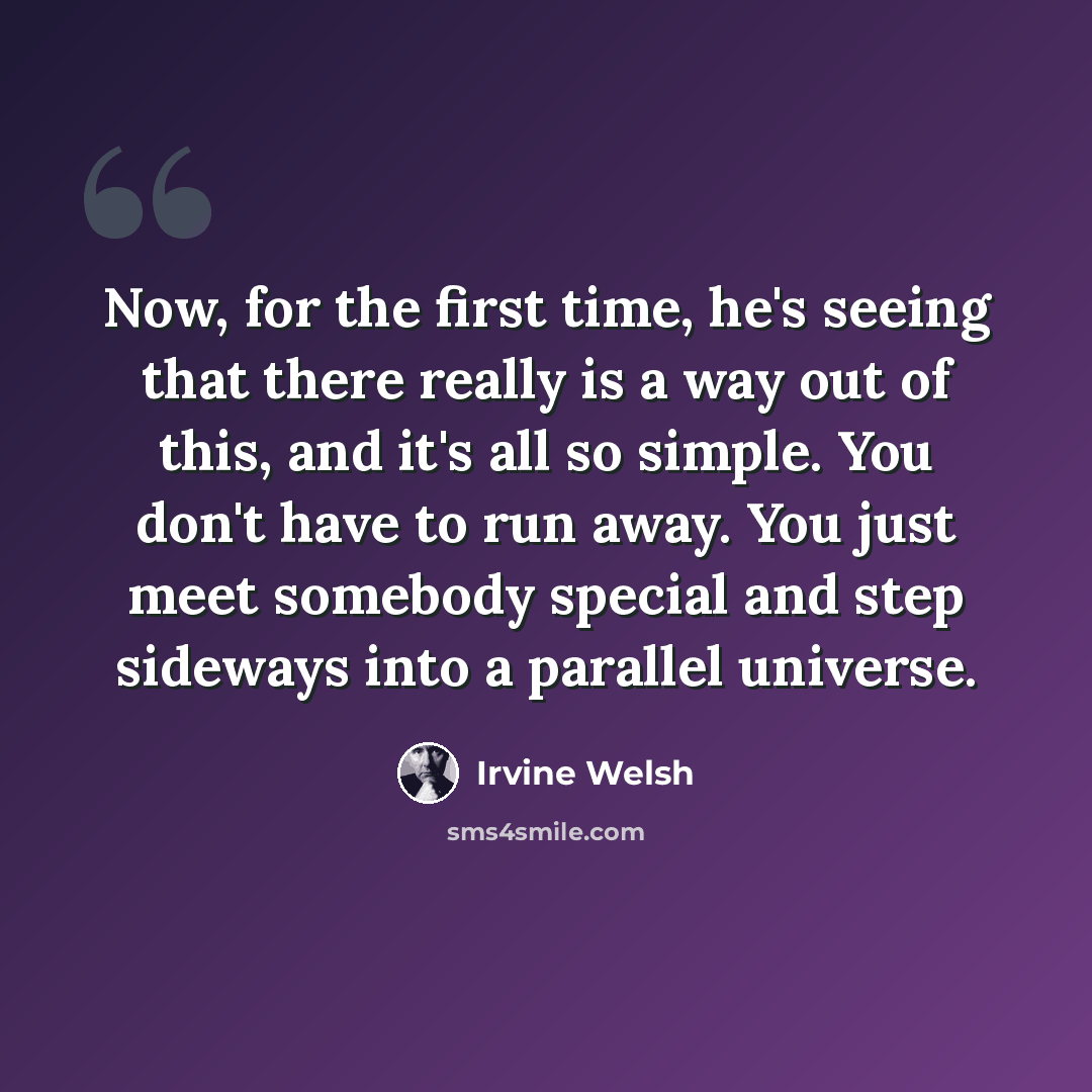 “Now, for the first time, he's seeing that there really is a way out of this, and it's all so simple. You don't have to run away. You just meet somebody special and step sideways into a parallel universe.” quote by Irvine Welsh