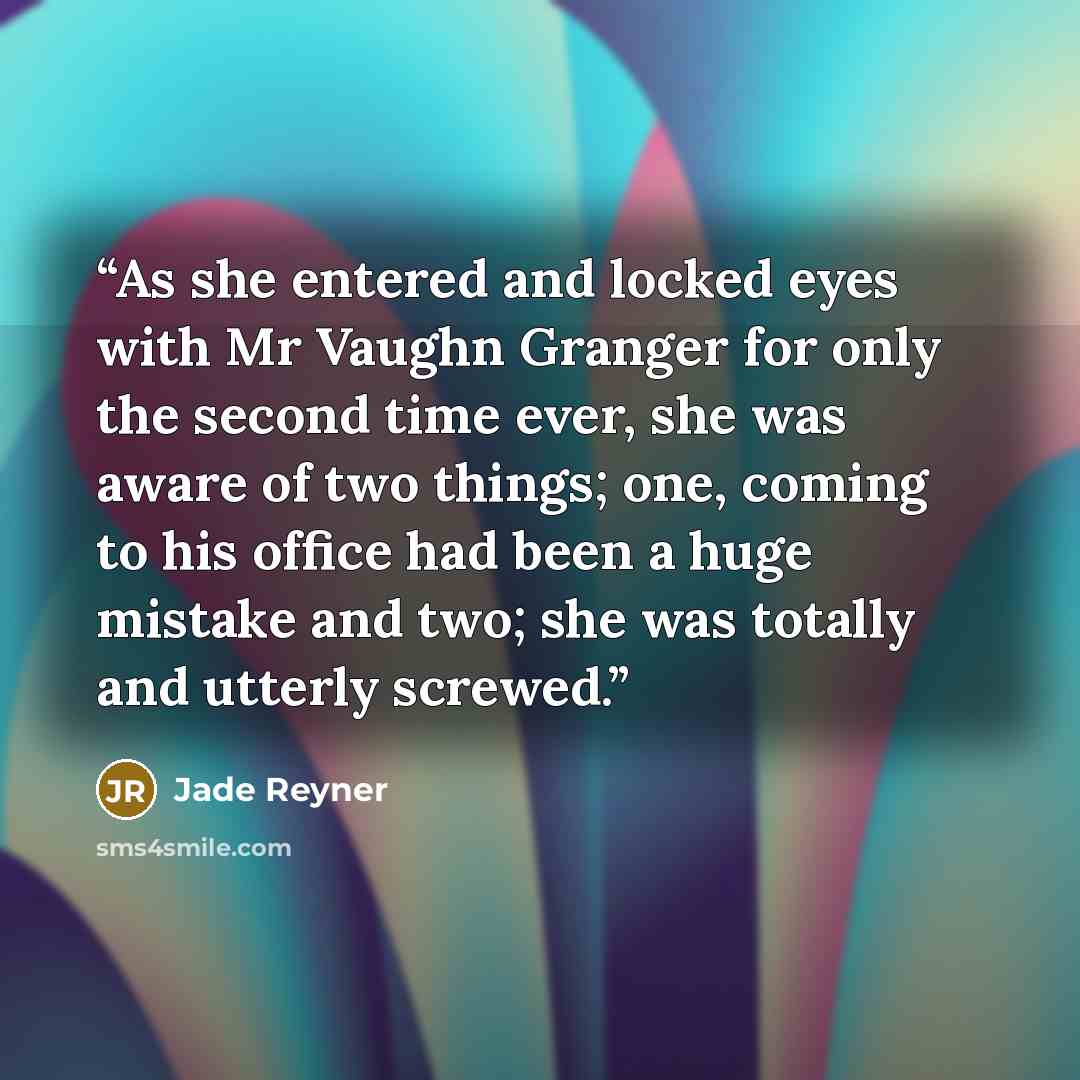 “As she entered and locked eyes with Mr Vaughn Granger for only the second time ever, she was aware of two things; one, coming to his office had been a huge mistake and two; she was totally and utterly screwed.” quote by Jade Reyner