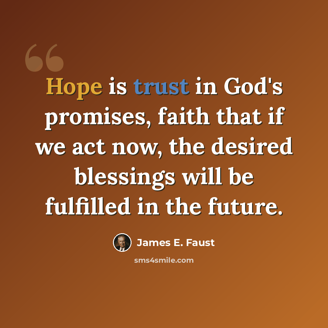 “Hope is trust in God's promises, faith that if we act now, the desired blessings will be fulfilled in the future.” quote by James E. Faust