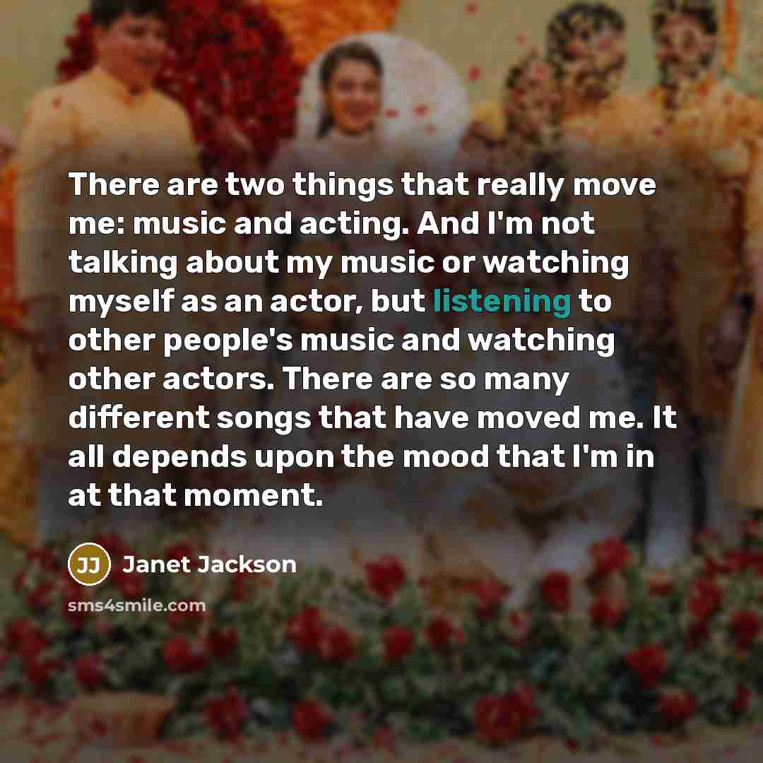“There are two things that really move me: music and acting. And I'm not talking about my music or watching myself as an actor, but listening to other people's music and watching other actors. There are so many different songs that have moved me. It all depends upon the mood that I'm in at that…” quote by Janet Jackson
