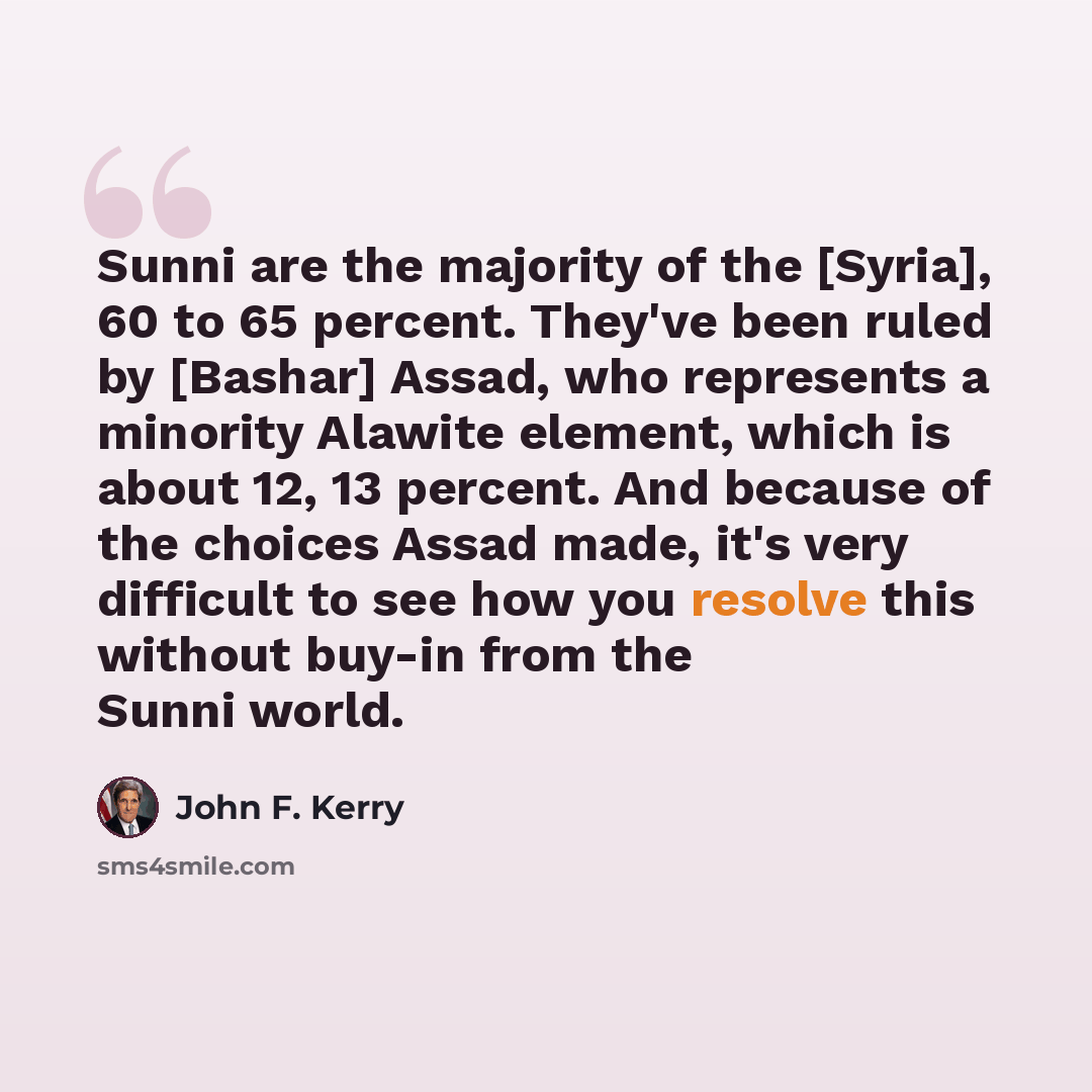 “Sunni are the majority of the [Syria], 60 to 65 percent. They've been ruled by [Bashar] Assad, who represents a minority Alawite element, which is about 12, 13 percent. And because of the choices Assad made, it's very difficult to see how you resolve this without buy-in from the Sunni world.” quote by John F. Kerry