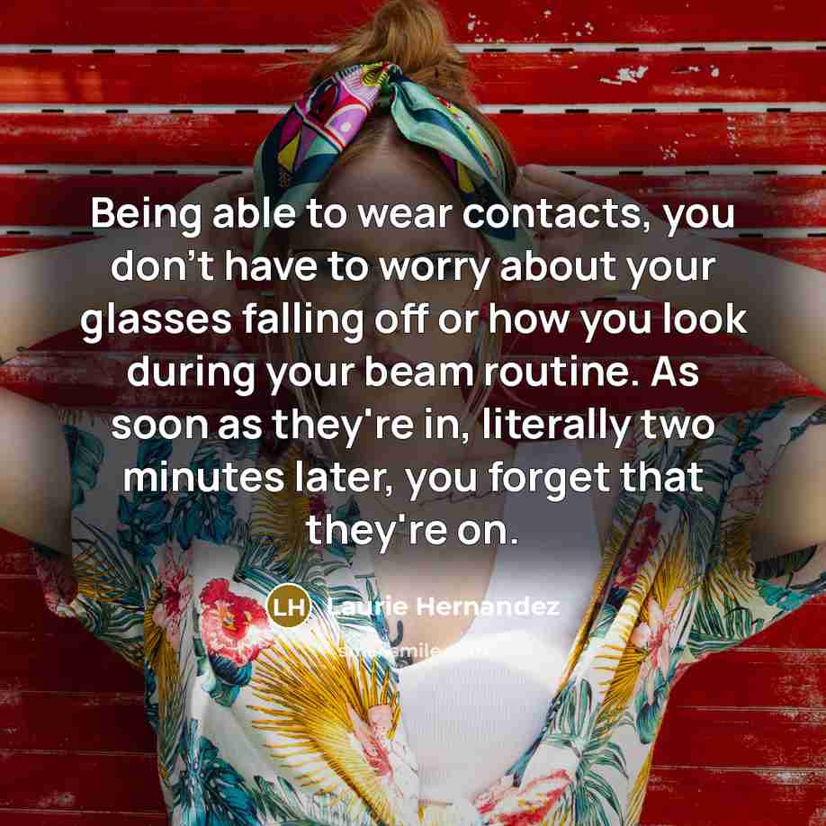 “Being able to wear contacts, you don't have to worry about your glasses falling off or how you look during your beam routine. As soon as they're in, literally two minutes later, you forget that they're on.” quote by Laurie Hernandez