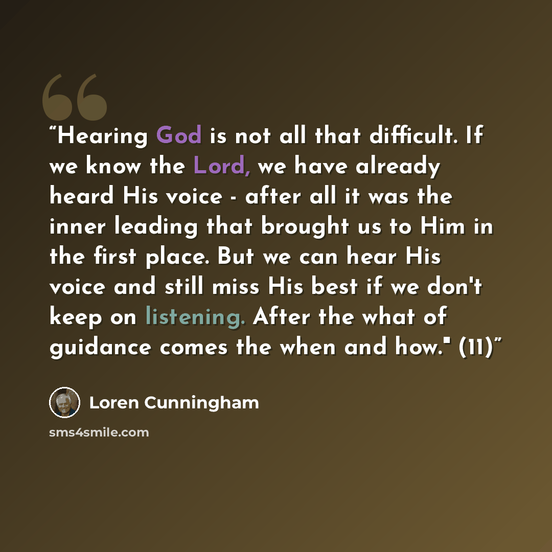 “Hearing God is not all that difficult. If we know the Lord, we have already heard His voice - after all it was the inner leading that brought us to Him in the first place. But we can hear His voice and still miss His best if we don't keep on listening. After the what of guidance comes the when and…” quote by Loren Cunningham