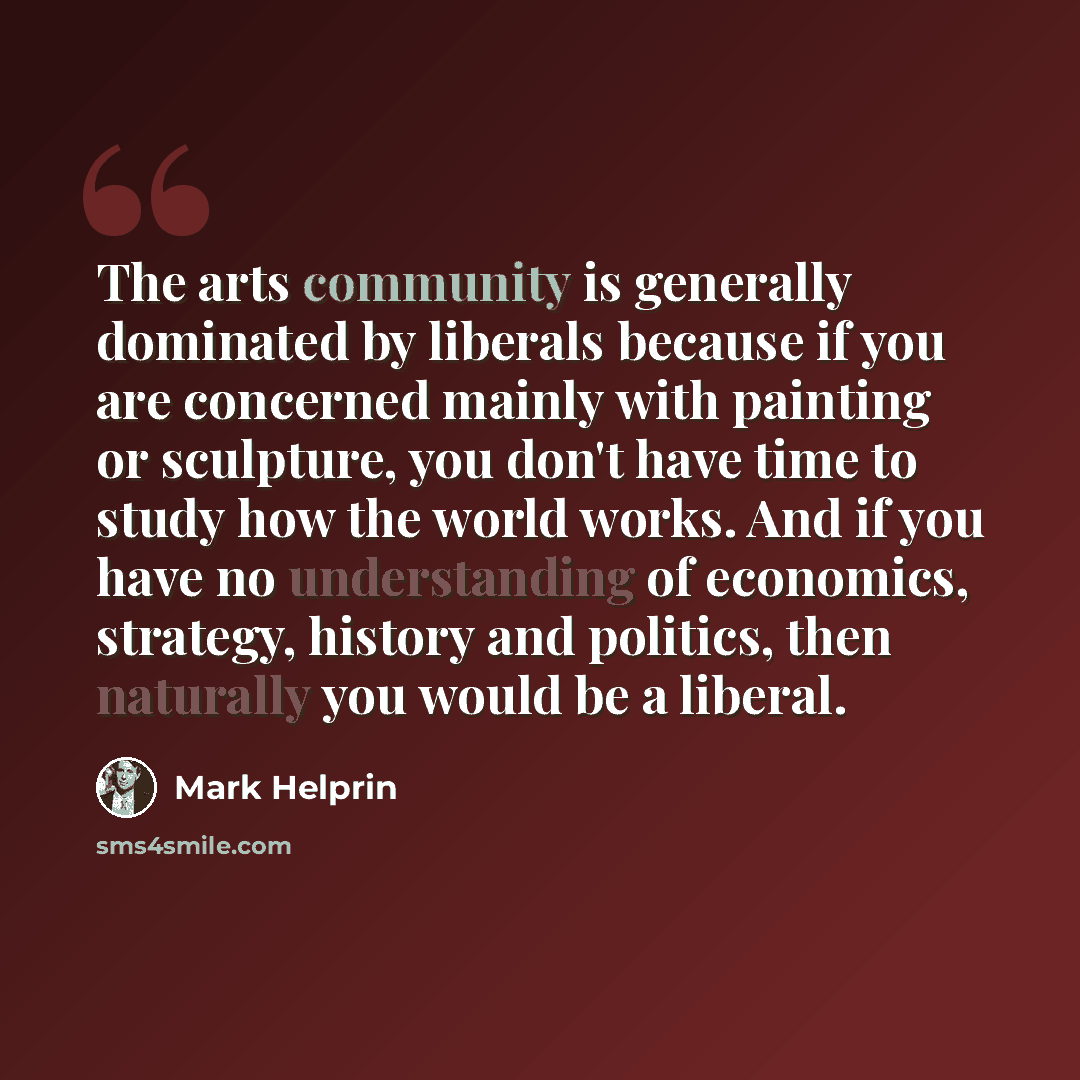 “The arts community is generally dominated by liberals because if you are concerned mainly with painting or sculpture, you don't have time to study how the world works. And if you have no understanding of economics, strategy, history and politics, then naturally you would be a liberal.” quote by Mark Helprin