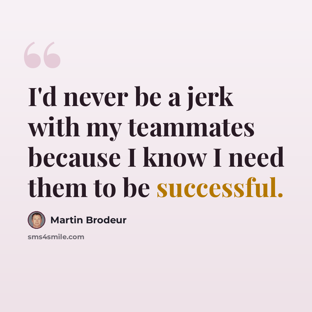 “I'd never be a jerk with my teammates because I know I need them to be successful.” quote by Martin Brodeur