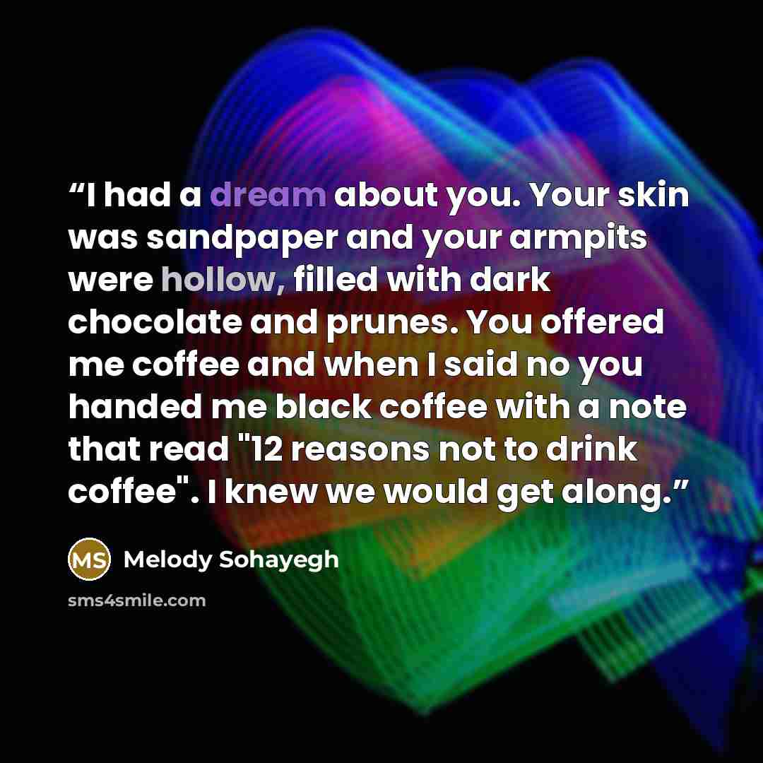 “I had a dream about you. Your skin was sandpaper and your armpits were hollow, filled with dark chocolate and prunes. You offered me coffee and when I said no you handed me black coffee with a note that read "12 reasons not to drink coffee". I knew we would get along.” quote by Melody Sohayegh