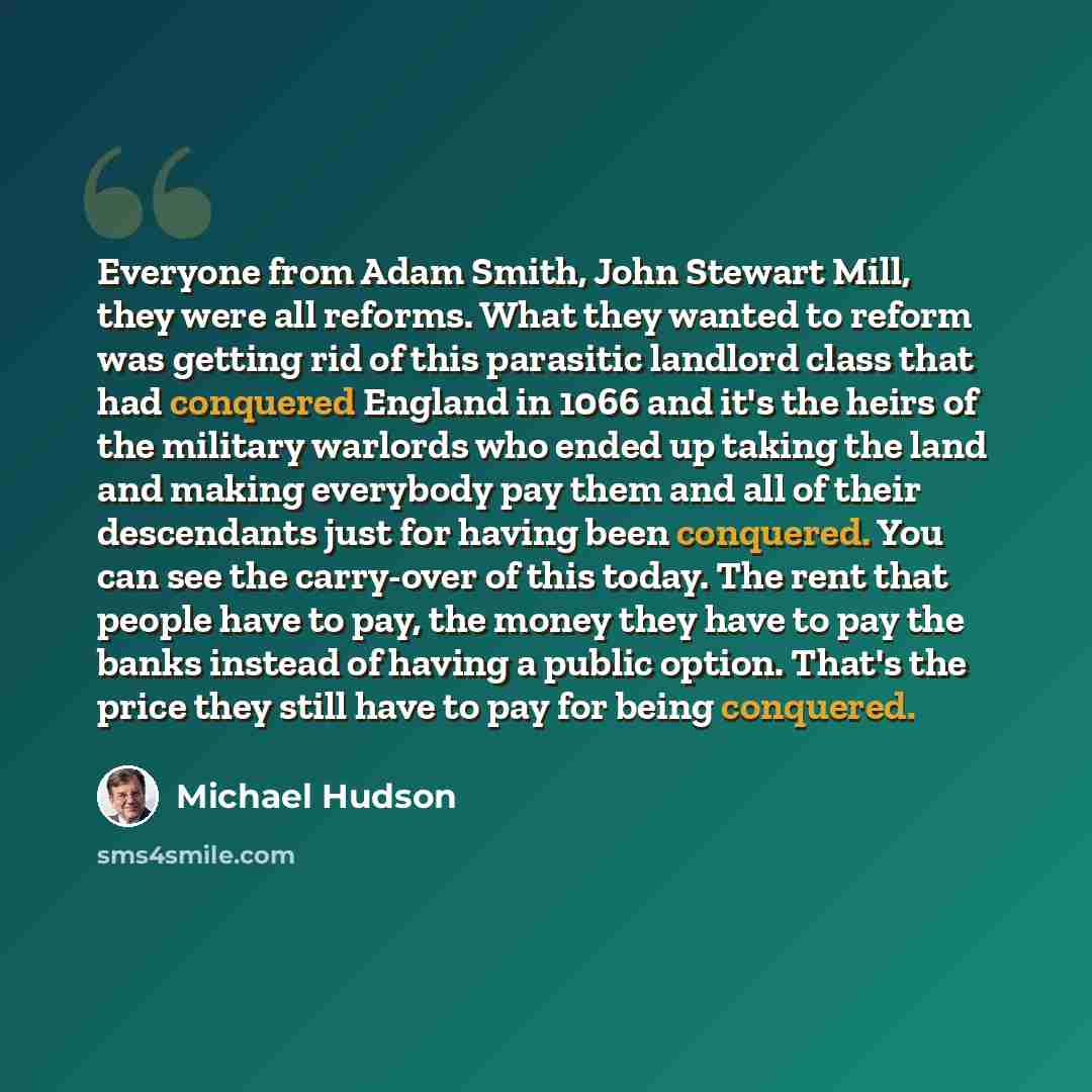 “Everyone from Adam Smith, John Stewart Mill, they were all reforms. What they wanted to reform was getting rid of this parasitic landlord class that had conquered England in 1066 and it's the heirs of the military warlords who ended up taking the land and making everybody pay them and all of their…” quote by Michael Hudson