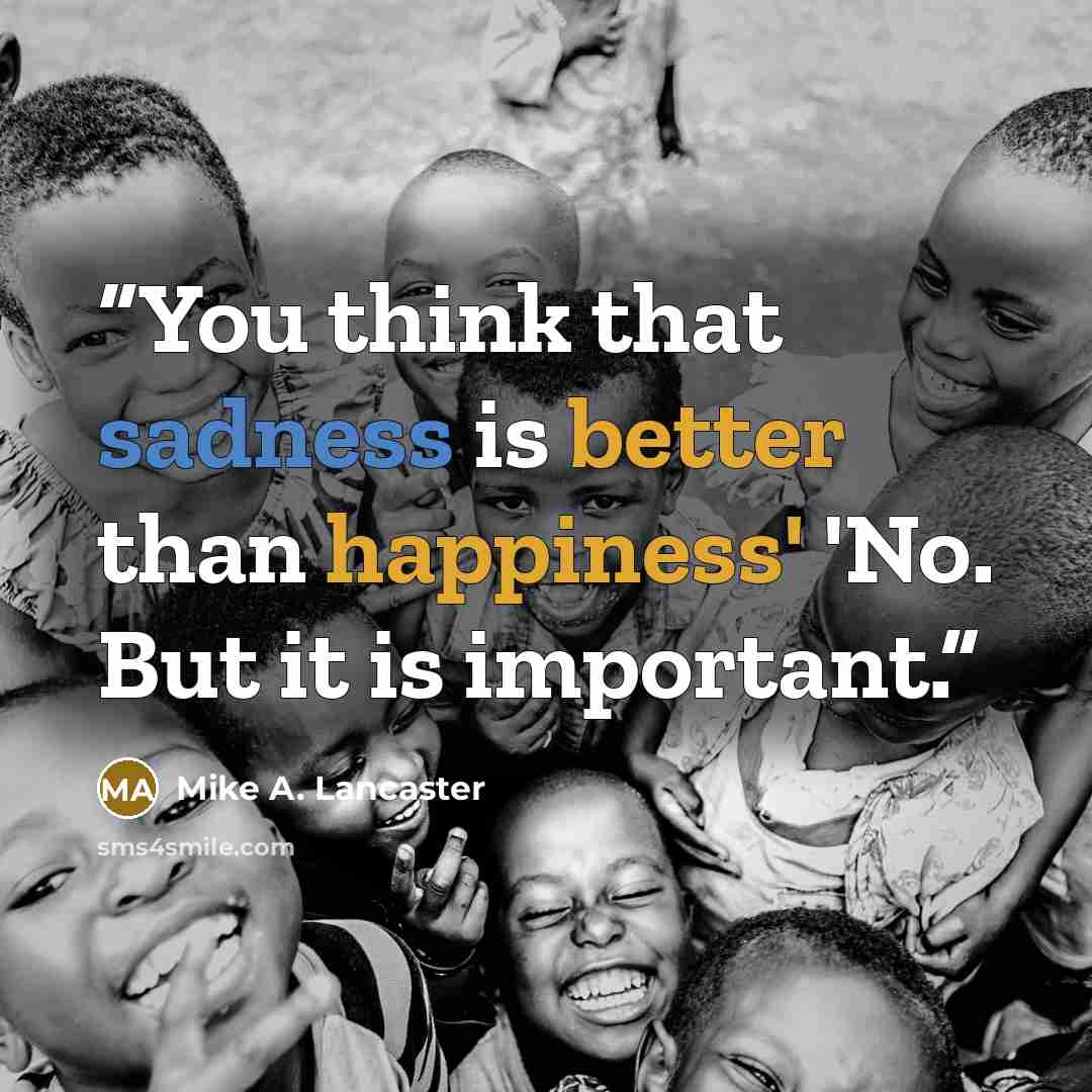 “You think that sadness is better than happiness' 'No. But it is important.” quote by Mike A. Lancaster