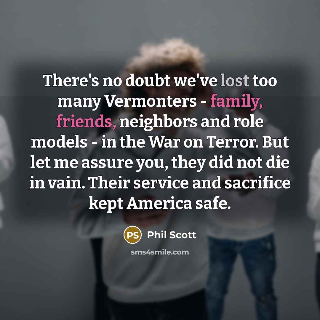 “There's no doubt we've lost too many Vermonters - family, friends, neighbors and role models - in the War on Terror. But let me assure you, they did not die in vain. Their service and sacrifice kept America safe.” quote by Phil Scott
