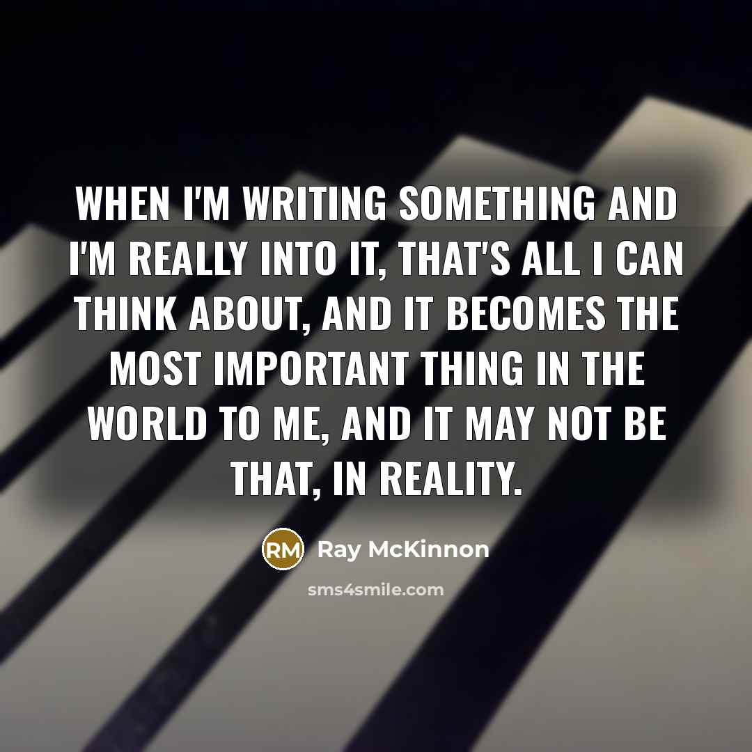 “When I'm writing something and I'm really into it, that's all I can think about, and it becomes the most important thing in the world to me, and it may not be that, in reality.” quote by Ray McKinnon