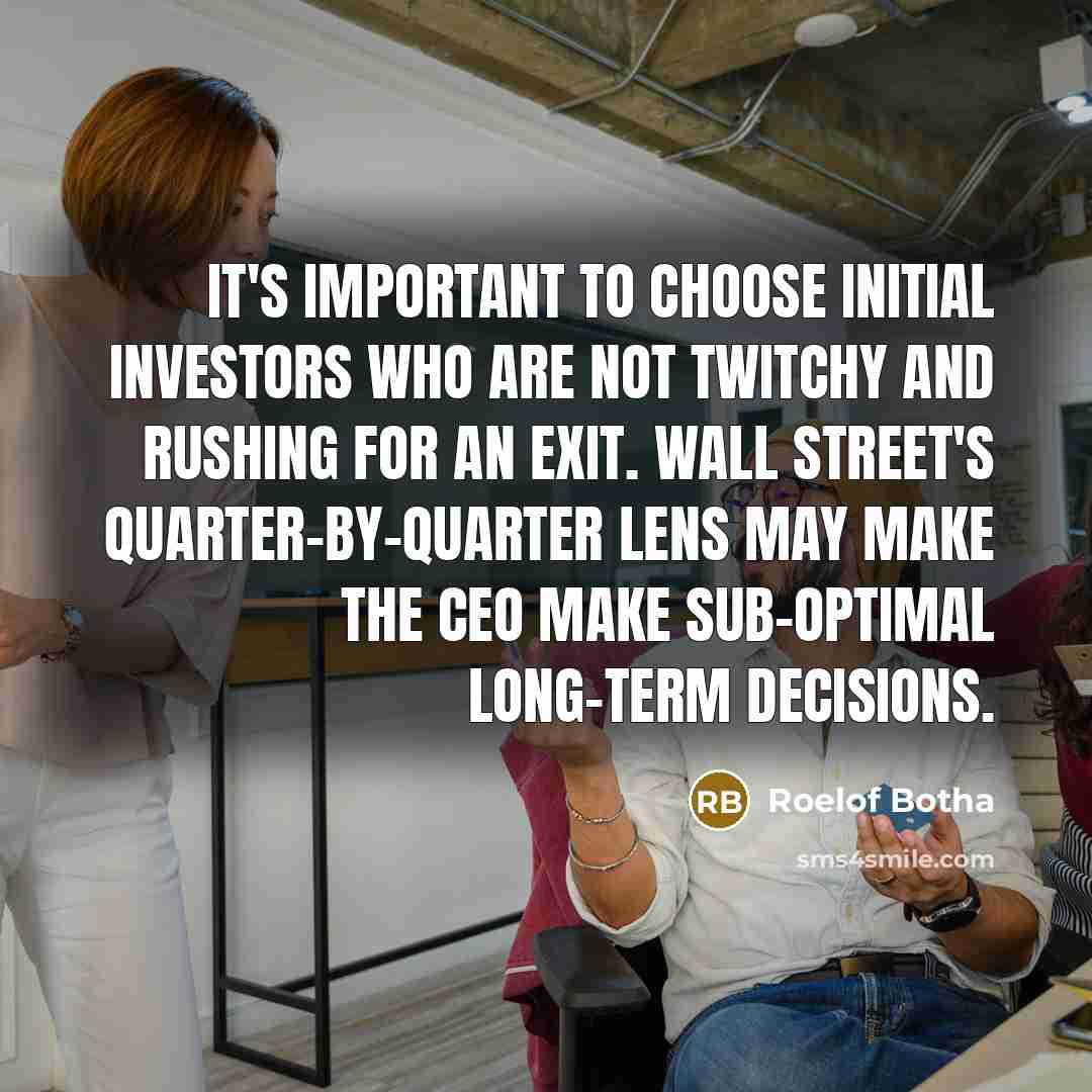 “It's important to choose initial investors who are not twitchy and rushing for an exit. Wall Street's quarter-by-quarter lens may make the CEO make sub-optimal long-term decisions.” quote by Roelof Botha
