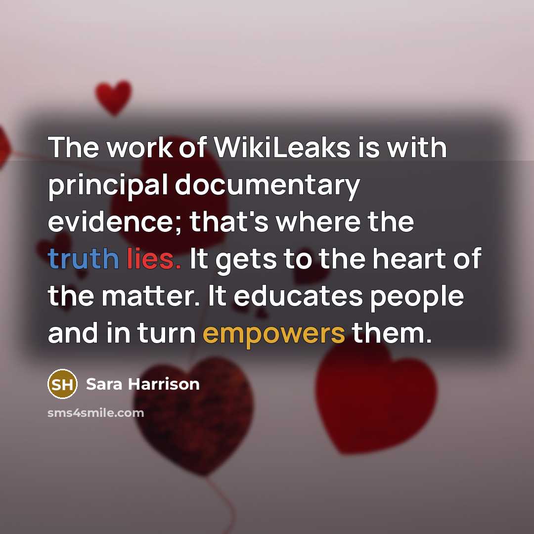 “The work of WikiLeaks is with principal documentary evidence; that's where the truth lies. It gets to the heart of the matter. It educates people and in turn empowers them.” quote by Sara Harrison