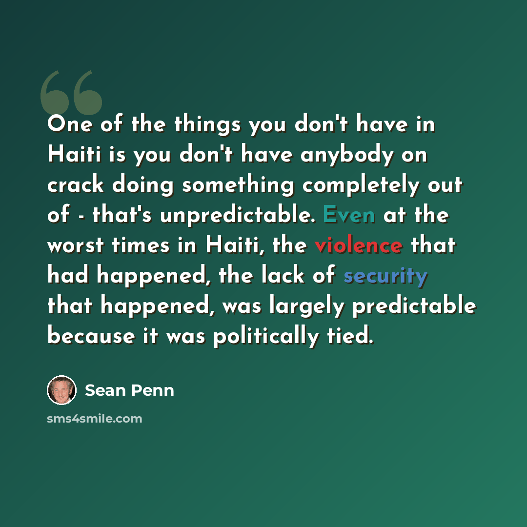 “One of the things you don't have in Haiti is you don't have anybody on crack doing something completely out of - that's unpredictable. Even at the worst times in Haiti, the violence that had happened, the lack of security that happened, was largely predictable because it was politically tied.” quote by Sean Penn