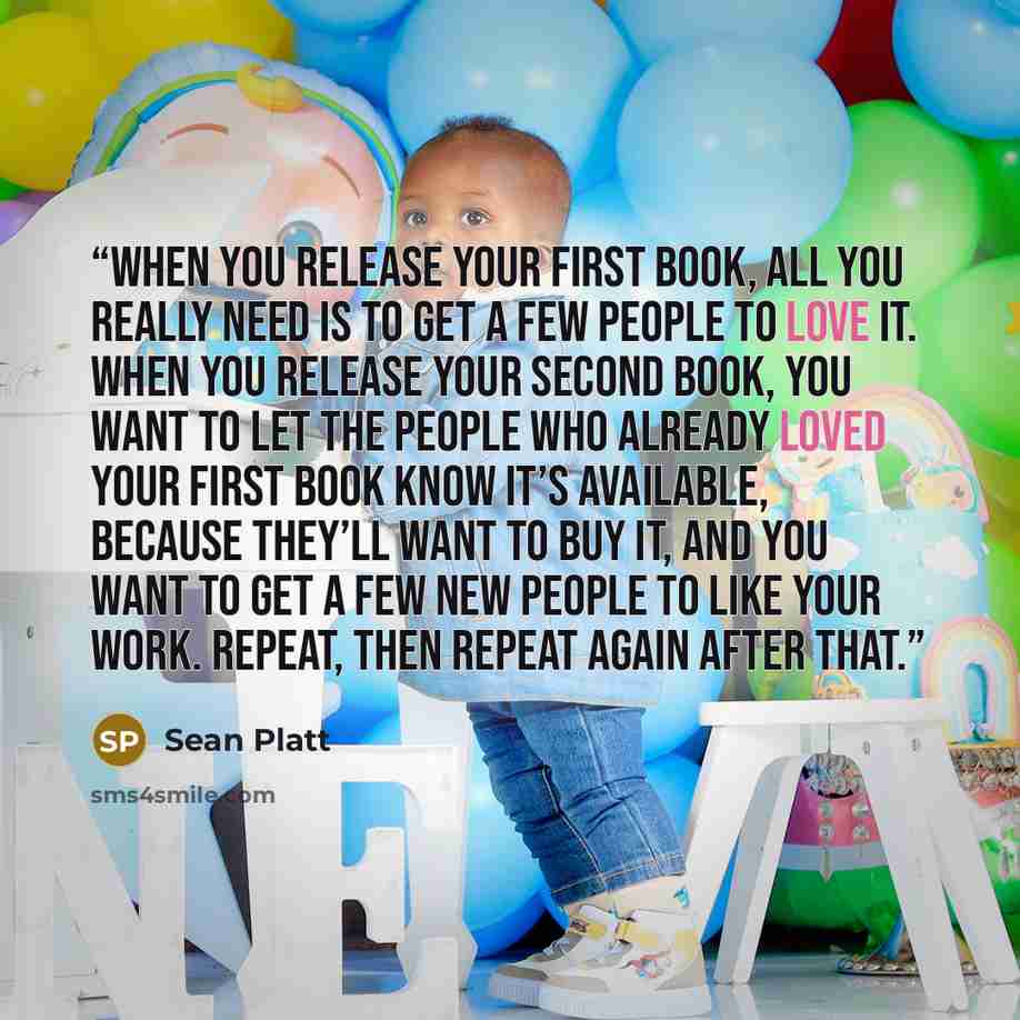 “When you release your first book, all you really need is to get a few people to love it. When you release your second book, you want to let the people who already loved your first book know it’s available, because they’ll want to buy it, and you want to get a few new people to like your work…” quote by Sean Platt