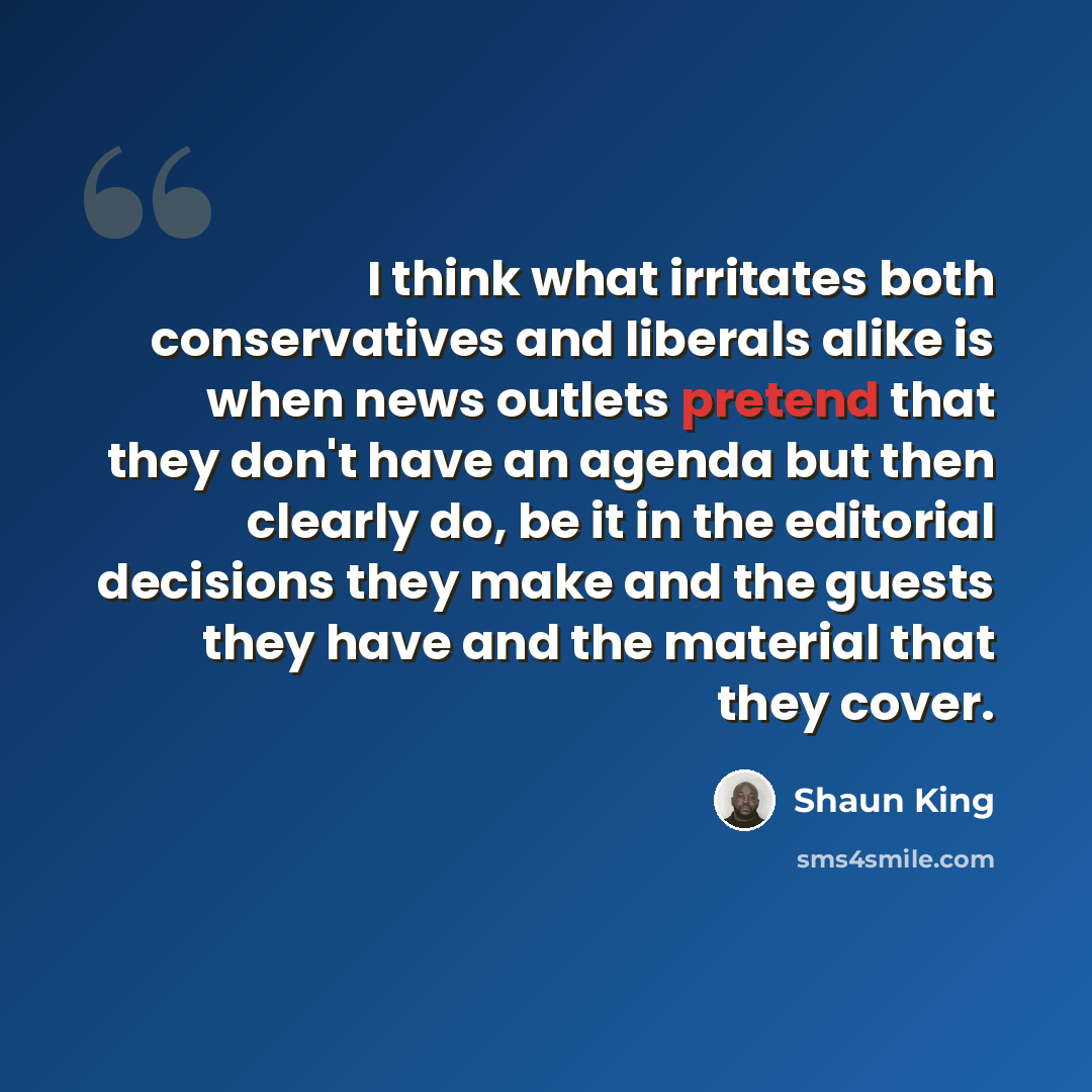 “I think what irritates both conservatives and liberals alike is when news outlets pretend that they don't have an agenda but then clearly do, be it in the editorial decisions they make and the guests they have and the material that they cover.” quote by Shaun King