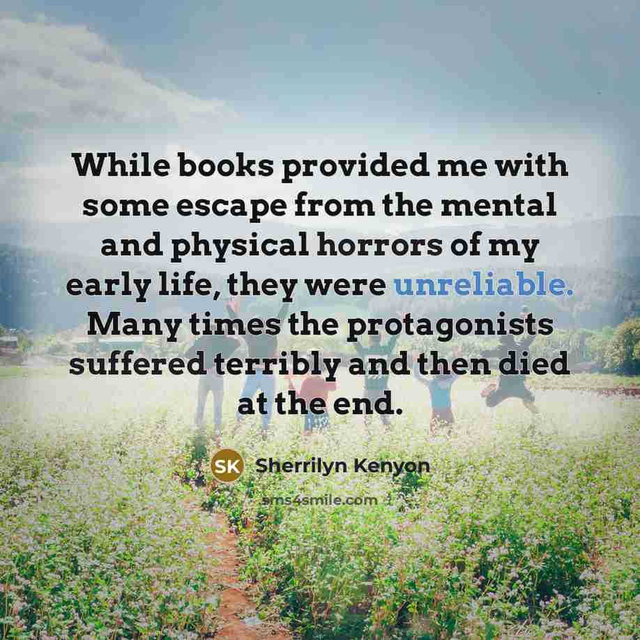 “While books provided me with some escape from the mental and physical horrors of my early life, they were unreliable. Many times the protagonists suffered terribly and then died at the end.” quote by Sherrilyn Kenyon