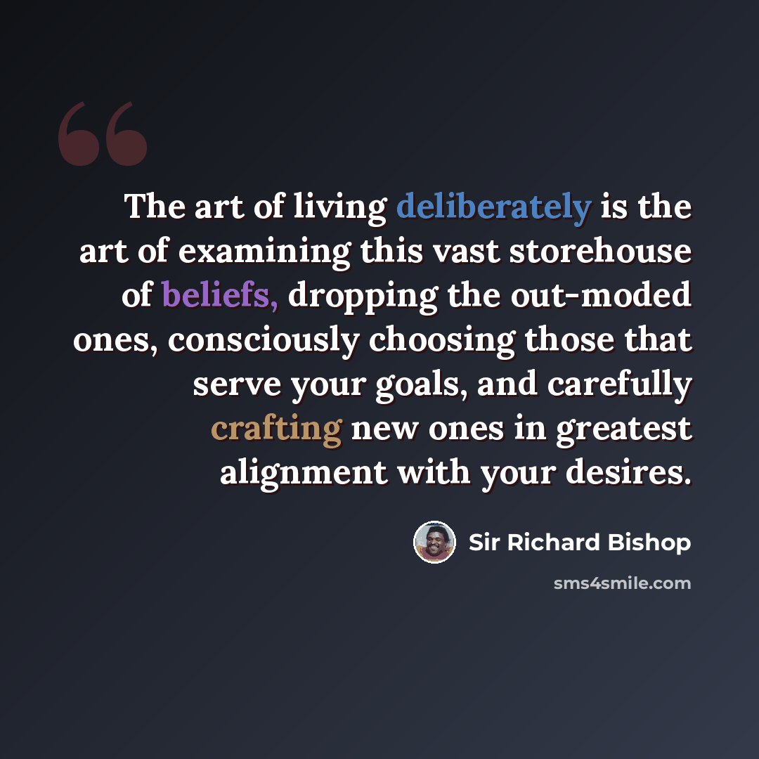“The art of living deliberately is the art of examining this vast storehouse of beliefs, dropping the out-moded ones, consciously choosing those that serve your goals, and carefully crafting new ones in greatest alignment with your desires.” quote by Sir Richard Bishop