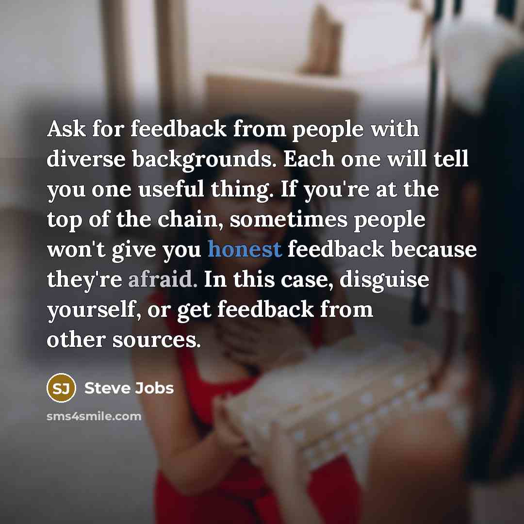 “Ask for feedback from people with diverse backgrounds. Each one will tell you one useful thing. If you're at the top of the chain, sometimes people won't give you honest feedback because they're afraid. In this case, disguise yourself, or get feedback from other sources.” quote by Steve Jobs