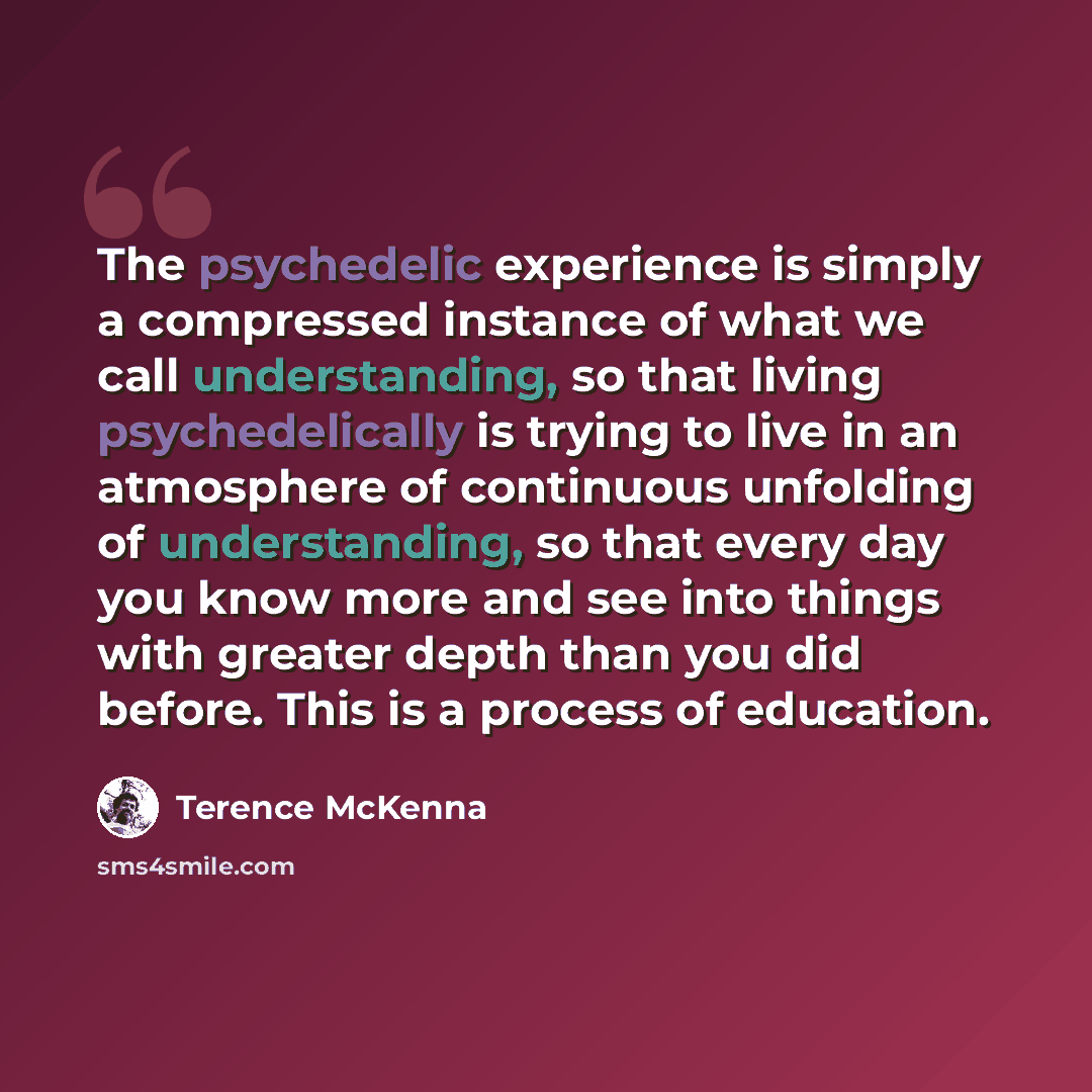 “The psychedelic experience is simply a compressed instance of what we call understanding, so that living psychedelically is trying to live in an atmosphere of continuous unfolding of understanding, so that every day you know more and see into things with greater depth than you did before. This is…” quote by Terence McKenna