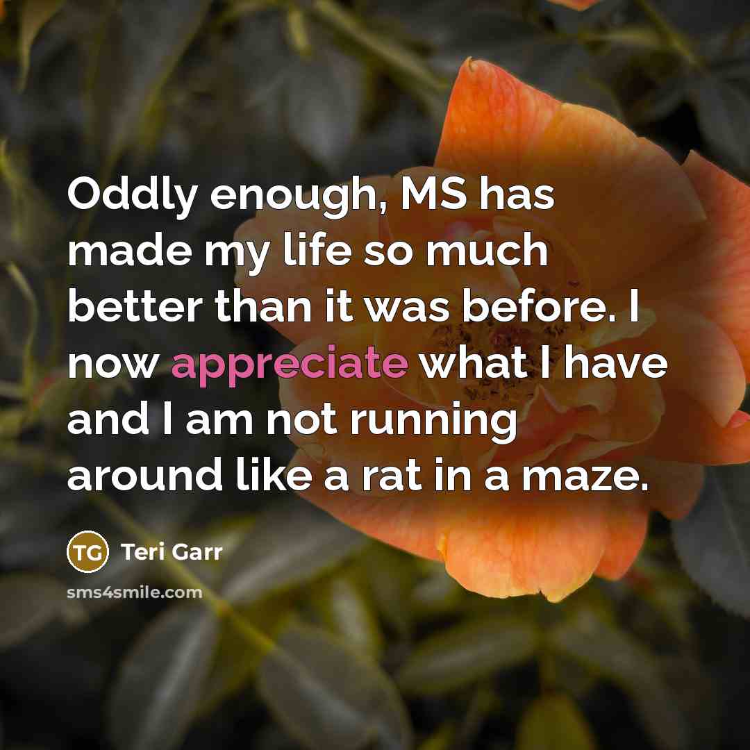 “Oddly enough, MS has made my life so much better than it was before. I now appreciate what I have and I am not running around like a rat in a maze.” quote by Teri Garr