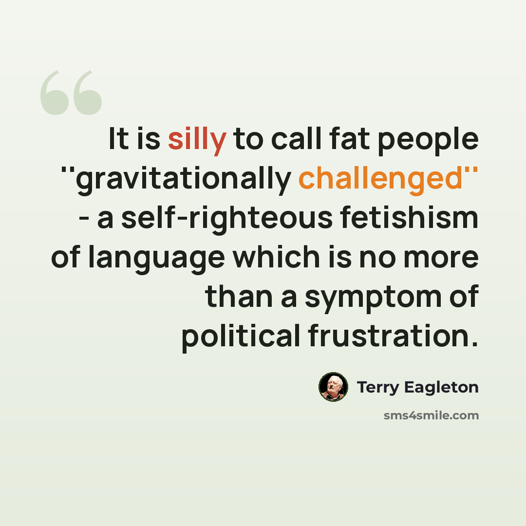 “It is silly to call fat people ''gravitationally challenged'' - a self-righteous fetishism of language which is no more than a symptom of political frustration.” quote by Terry Eagleton