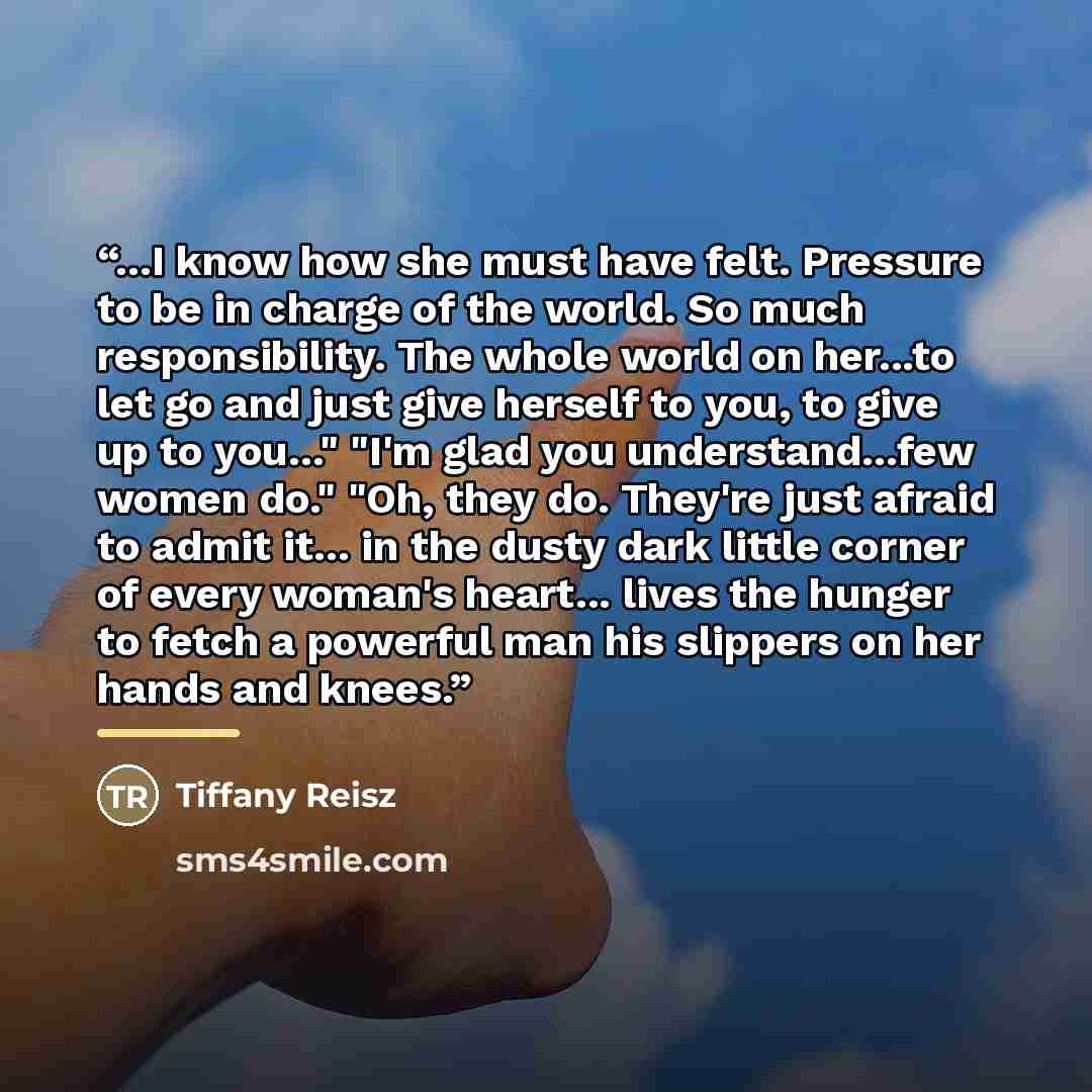 “...I know how she must have felt. Pressure to be in charge of the world. So much responsibility. The whole world on her...to let go and just give herself to you, to give up to you..." "I'm glad you understand...few women do." "Oh, they do. They're just afraid to admit it... in the dusty dark…” quote by Tiffany Reisz