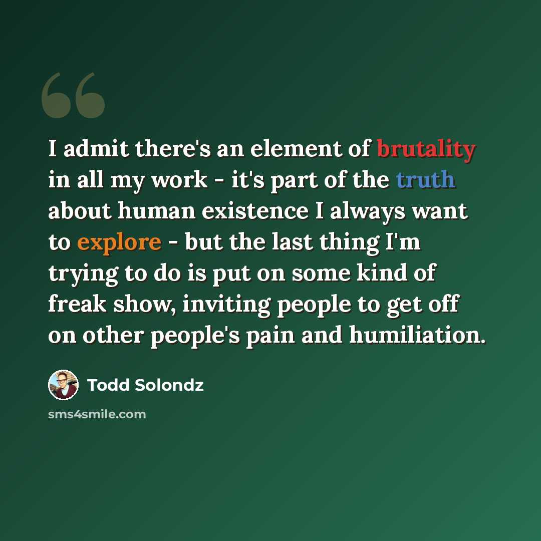 “I admit there's an element of brutality in all my work - it's part of the truth about human existence I always want to explore - but the last thing I'm trying to do is put on some kind of freak show, inviting people to get off on other people's pain and humiliation.” quote by Todd Solondz