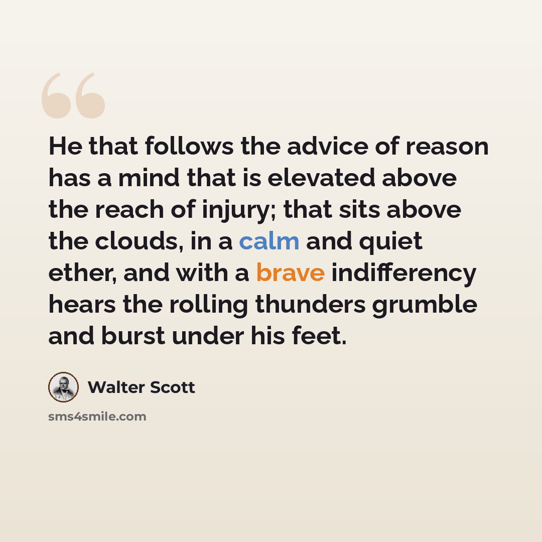 “He that follows the advice of reason has a mind that is elevated above the reach of injury; that sits above the clouds, in a calm and quiet ether, and with a brave indifferency hears the rolling thunders grumble and burst under his feet.” quote by Walter Scott