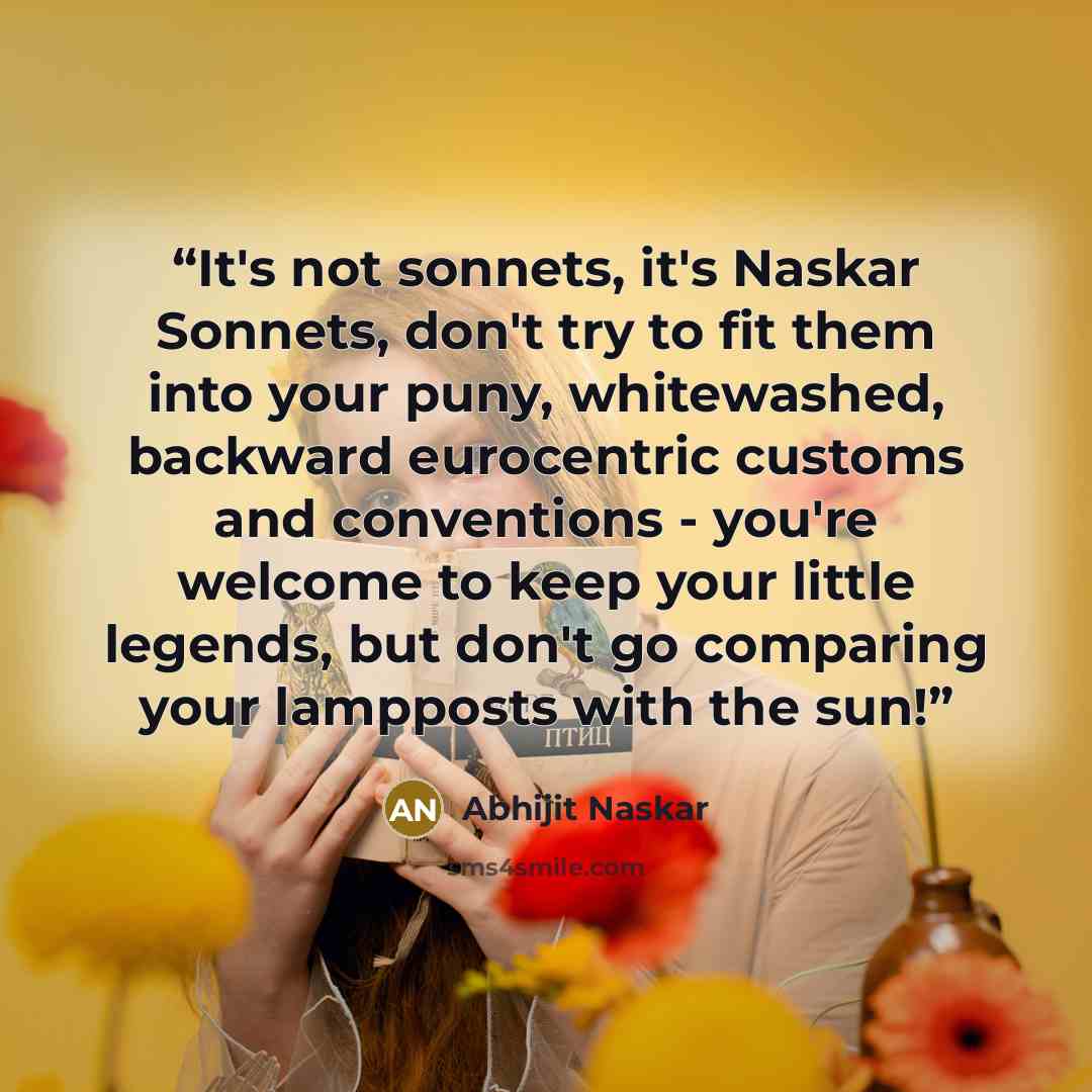 “It's not sonnets, it's Naskar Sonnets, don't try to fit them into your puny, whitewashed, backward eurocentric customs and conventions - you're welcome to keep your little legends, but don't go comparing your lampposts with the sun!” quote by Abhijit Naskar