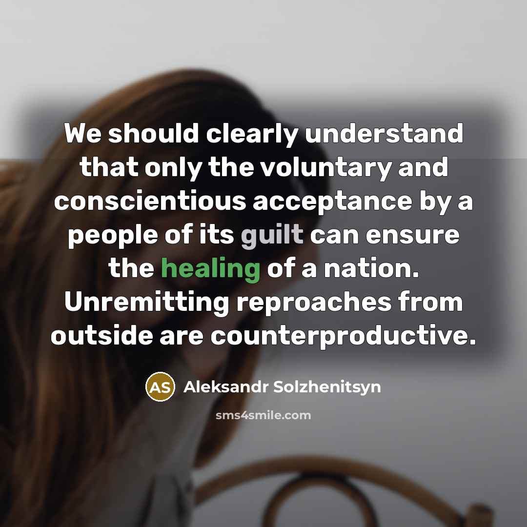 “We should clearly understand that only the voluntary and conscientious acceptance by a people of its guilt can ensure the healing of a nation. Unremitting reproaches from outside are counterproductive.” quote by Aleksandr Solzhenitsyn