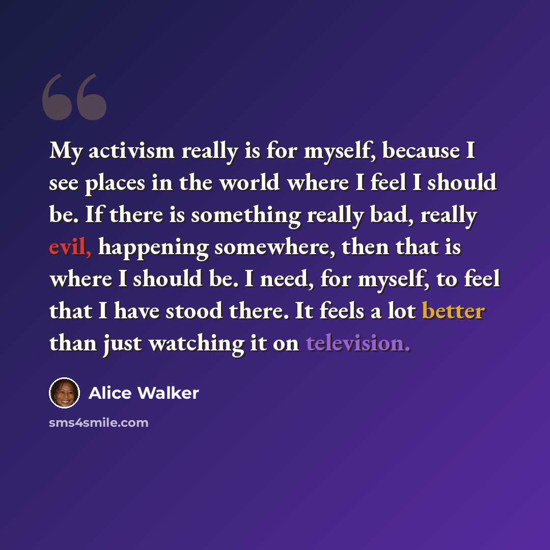 “My activism really is for myself, because I see places in the world where I feel I should be. If there is something really bad, really evil, happening somewhere, then that is where I should be. I need, for myself, to feel that I have stood there. It feels a lot better than just watching it on…” quote by Alice Walker